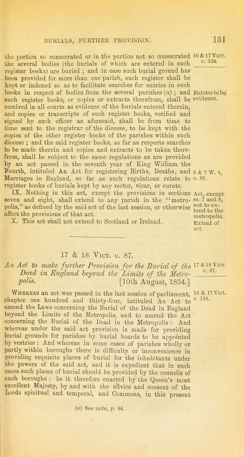 the portion so consecrated or in the portion not so consecrated 16 &, 17Vict. the several bodies (the burials of which are entered in such °~ register books) are buried ; and in case such burial ground has been provided for more than one parish, such register shall be kept or indexed so as to facilitate searches for entries in such books in respect of bodies from the several parishes (a) ; and Entries to be such register books, or copies or extracts therefrom, shall be evidence, received in all courts as evidence of the burials entered therein, and copies or transcripts of such register books, verified and signed by such officer as aforesaid, shall be from time to time sent to the registrar of the diocese, to be kept with the copies of the other register books of the parishes within such diocese ; and the said register books, so far as respects searches to be made therein and copies and extracts to be taken there- from, shall be subject to the same regulations as are provided by an act passed in the seventh year of King William the Fourth, intituled An Act for registering Births, Deaths, and e&TW. 4, Marriages in England, so far as such regulations relate to c. S6. register books of burials kept by any rector, vicar, or curate. IX. Nothing in this act, except the provisions in sections Act, except seven and eight, shall extend to any parish in the “metro- ss. V and 8, polis,” as defined by the said act of the last session, or otherwise affect the provisions of that act. metropolis. X. This act shall not extend to Scotland or Ireland. Extent of act. 17 & 18 Yict. <j. 87. An Act to make further Provision for the Burial of the 17 & is Vict. Dead in England beyond the Limits of the Metro- c's7' polis. [10th August, 1854.] Whereas an act was passed in the last session of parliament, 1® * if Vict. chapter one hundred and thirty-four, intituled An Act to c' 134‘ amend the Laws concerning the Burial of the Dead in England beyond the Limits of the Metropolis, and to amend the Act concerning the Burial of the Dead in the Metropolis : And whereas under the said act provision is made for providing burial grounds for parishes by burial boards to be appointed by vestries : And whereas in some cases of parishes wholly or partly within boroughs there is difficulty or inconvenience in providing requisite places of burial for the inhabitants under the powers of the said act, and it is expedient that in such cases such places of burial should be provided by the councils of such boroughs : be it therefore enacted by the Queen’s most excellent Majesty, by and with the advice and consent of the Lords spiritual and temporal, and Commons, in this present