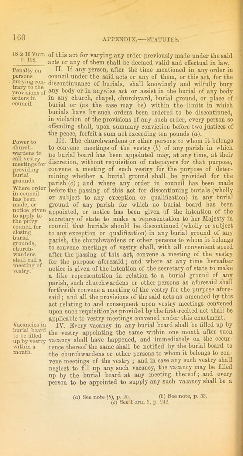 1G0 18 & 19 Vict. o. 128. Penalty on persons burying con- trary to tbe provisions of orders in council. Power to church- wardens to call vestry meetings for providing burial grounds. Where order in council has been made, or notice given to apply to the privy council for closing burial grounds, church- wardens shall call a meeting of vestry. Vacancies in burial board to be filled up by vestry within a month. of this act for varying any order previously made under the said acts or any of them shall be deemed valid and effectual in law. II. If any person, after the time mentioned in any order in council under tbe said acts or any of them, or this act, for the discontinuance of burials, shall knowingly and wilfully bury any body or in anywise act or assist in the burial of any body in any church, chapel, churchyard, burial ground, or place of burial or (as the case may be) within the limits in which burials have by such orders been ordered to be discontinued, in violation of the provisions of any such order, every person so offending shall, upon summary conviction before two justices of the peace, forfeit a sum not exceeding ten pounds (a). III. The churchwardens or other persons to whom it belongs to convene meetings of the vestry (6) of any parish in which no burial board has been appointed may, at any time, at their discretion, without requisition of ratepayers for that purpose, convene a meeting of such vestry for the purpose of deter- mining whether a burial ground shall be provided for the parish (c); and where any order in council has been made before the passing of this act for discontinuing burials (wholly or subject to any exception or qualification) in any burial ground of any parish for which no burial board has been appointed, or notice has been given of the intention of the secretary of state to make a representation to her Majesty in council that burials should be discontinued (wholly or subject to any exception or qualification) in any burial ground of any parish, the churchwardens or other persons to whom it belongs to convene meetings of vestry shall, with all convenient speed after the passing of this act, convene a meeting of the vestry for the purpose aforesaid ; and where at any time hereafter notice is given of the intention of the secretary of state to make a like representation in relation to a burial ground of any parish, such churchwardens or other persons as aforesaid shall forthwith convene a meeting of the vestry for the purpose afore- said ; and all the provisions of the said acts as amended by this act relating to and consequent upon vestry meetings convened upon such requisition's provided by the first-recited act shall be applicable to vestry meetings convened under this enactment. IV. Every vacancy in any burial board shall be filled up by the vestry appointing the same within one month after such vacancy shall have happened, and immediately on the occur- rence thereof the same shall be notified by the burial board to the churchwardens or other persons to whom it belongs to con- vene meetings of the vestry ; and in case any such vestry shall neglect to fill up any such vacancy, the vacancy may be filled up by the burial board at any meeting thereof; aud every person to be appointed to supply any such vacancy shall be a (a) See note (i), p. 25. (b) See note, p. 33. (o) See Form 2, p. 242.