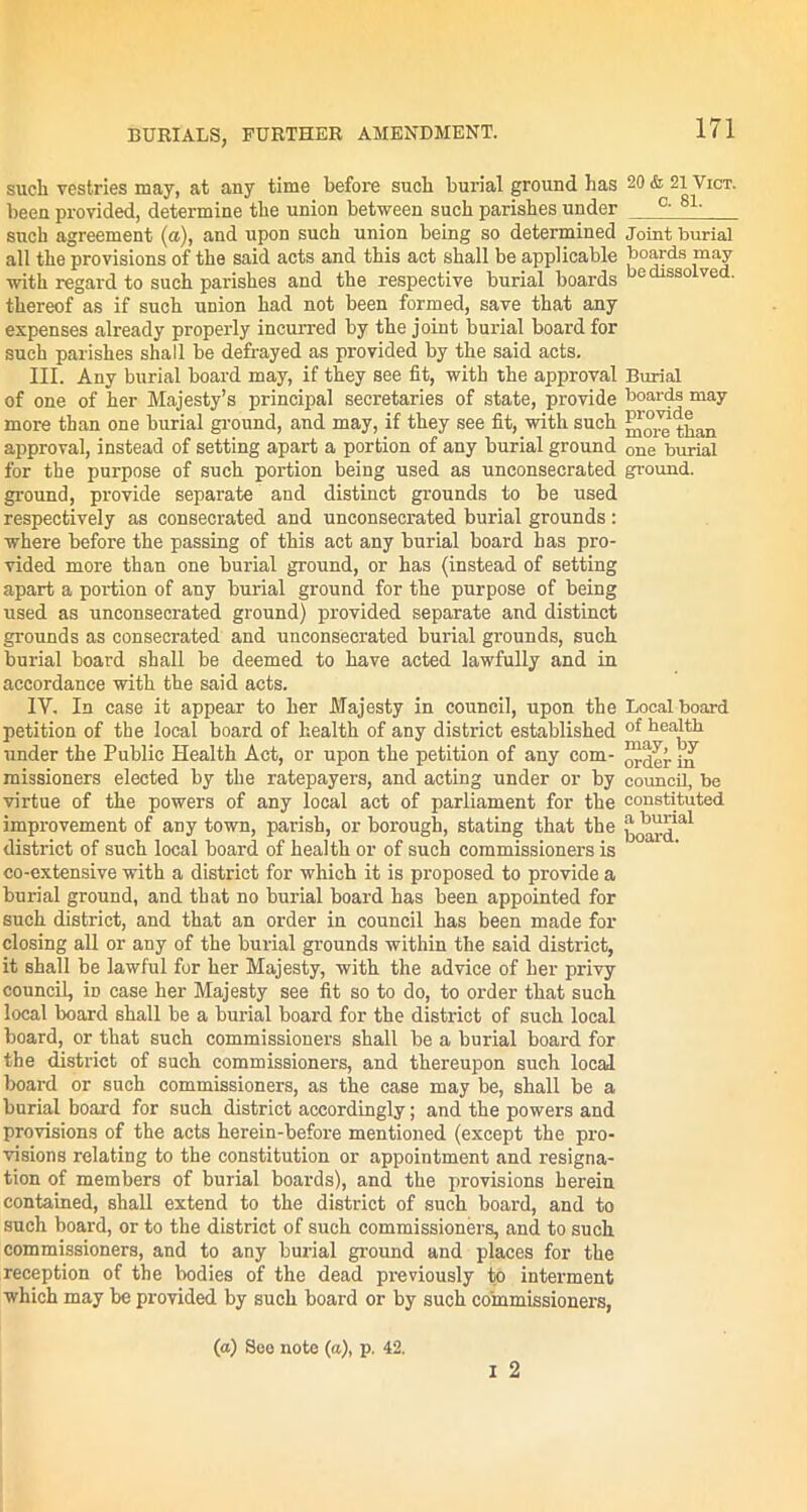 such vestries may, at any time before such burial ground has been provided, determine the union between such parishes under such agreement (a), and upon such union being so determined all the provisions of the said acts and this act shall be applicable with regard to such parishes and the respective burial boards thereof as if such union had not been formed, save that any expenses already properly incurred by the joint burial board for such parishes shall be defrayed as provided by the said acts. III. Any burial board may, if they see fit, with the approval of one of her Majesty’s principal secretaries of state, provide more than one burial ground, and may, if they see fit, with such approval, instead of setting apart a portion of any burial ground for the purpose of such portion being used as uneonsecrated ground, provide separate and distinct grounds to be used respectively as consecrated and unconsecrated burial grounds : where before the passing of this act any burial board has pro- vided more than one burial ground, or has (instead of setting apart a portion of any burial ground for the purpose of being used as unconsecrated ground) provided separate and distinct grounds as consecrated and unconsecrated burial grounds, such burial board shall be deemed to have acted lawfully and in accordance with the said acts. IY. In case it appear to her Majesty in council, upon the petition of the local board of health of any district established under the Public Health Act, or upon the petition of any com- missioners elected by the ratepayers, and acting under or by virtue of the powers of any local act of parliament for the improvement of any town, parish, or borough, stating that the district of such local board of health or of such commissioners is co-extensive with a district for which it is proposed to provide a burial ground, and that no burial board has been appointed for such district, and that an order in council has been made for closing all or any of the burial grounds within the said district, it shall be lawful for her Majesty, with the advice of her privy council, in case her Majesty see fit so to do, to order that such local board shall be a burial board for the district of such local board, or that such commissioners shall be a burial board for the district of such commissioners, and thereupon such local board or such commissioners, as the case may be, shall be a burial board for such district accordingly; and the powers and provisions of the acts herein-before mentioned (except the pro- visions relating to the constitution or appointment and resigna- tion of members of burial boards), and the provisions herein contained, shall extend to the district of such board, and to such board, or to the district of such commissioners, and to such commissioners, and to any burial ground and places for the reception of the bodies of the dead previously to interment which may be provided by such board or by such commissioners, I 2 171 20 & 21 Vict. C. 81. Joint burial boards may be dissolved. Burial boards may provide more than one burial ground. Local board of health may, by order in council, be constituted a burial board.