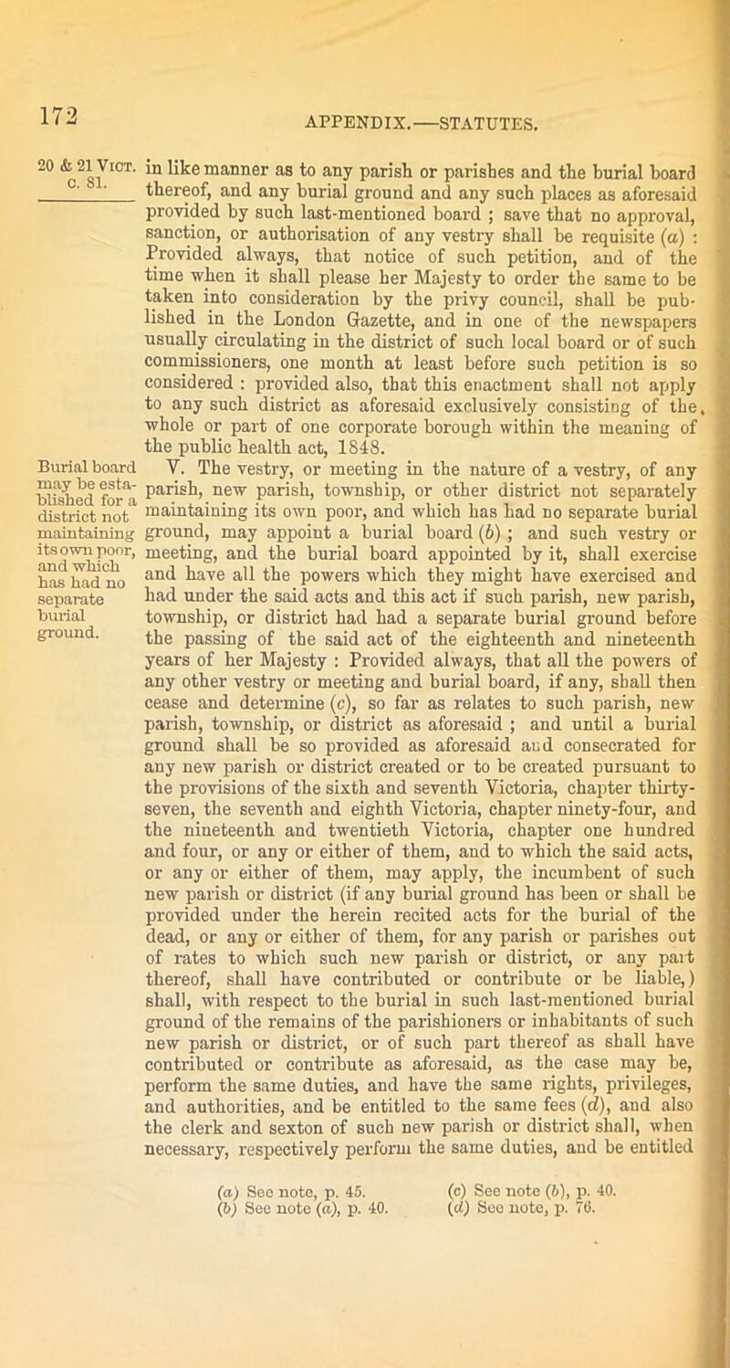 20 & 21 Viot. c. 81. Burial board may be esta- blished for a district not maintaining its own poor, and which has had no separate burial ground. in like manner as to any parish or parishes and the burial hoard thereof, and any burial ground and any such places as aforesaid provided by such last-mentioned board ; save that no approval, sanction, or authorisation of any vestry shall be requisite (a) : Provided always, that notice of such petition, and of the time when it shall please her Majesty to order the same to be taken into consideration by the privy council, shall be pub- lished in the London Gazette, and in one of the newspapers usually circulating in the district of such local board or of such commissioners, one month at least before such petition is so considered : provided also, that this enactment shall not apply to any such district as aforesaid exclusively consisting of the. whole or part of one corporate borough within the meaning of the public health act, 1848. Y. The vestry, or meeting in the nature of a vestry, of any parish, new parish, township, or other district not separately maintaining its own poor, and which has had no separate burial ground, may appoint a burial board (b); and such vestry or meeting, and the burial board appointed by it, shall exercise and have all the powers which they might have exercised and had under the said acts and this act if such parish, new parish, township, or district had had a separate burial ground before the passing of the said act of the eighteenth and nineteenth years of her Majesty : Provided always, that all the powers of any other vestry or meeting and burial board, if any, shall then cease and determine (c), so far as relates to such parish, new parish, township, or district as aforesaid ; and until a burial ground shall be so provided as aforesaid and consecrated for any new parish or district created or to be created pursuant to the provisions of the sixth and seventh Victoria, chapter thirty- seven, the seventh and eighth Victoria, chapter ninety-four, and the nineteenth and twentieth Victoria, chapter one hundred and four, or any or either of them, and to which the said acts, or any or either of them, may apply, the incumbent of such new parish or district (if any burial ground has been or shall be provided under the herein recited acts for the burial of the dead, or any or either of them, for any parish or parishes out of rates to which such new parish or district, or any part thereof, shall have contributed or contribute or be liable,) shall, with respect to the burial in such last-mentioned burial ground of the remains of the parishioners or inhabitants of such new parish or district, or of such part thereof as shall have contributed or contribute as aforesaid, as the case may be, perform the same duties, and have the same rights, privileges, and authorities, and be entitled to the same fees (d), and also the clerk and sexton of such new parish or district shall, when necessary, respectively perform the same duties, and be entitled (a) See note, p. 45. (c) See note (6), p. 40. (b) See note (a), p. 40. (d) See note, p. 76.