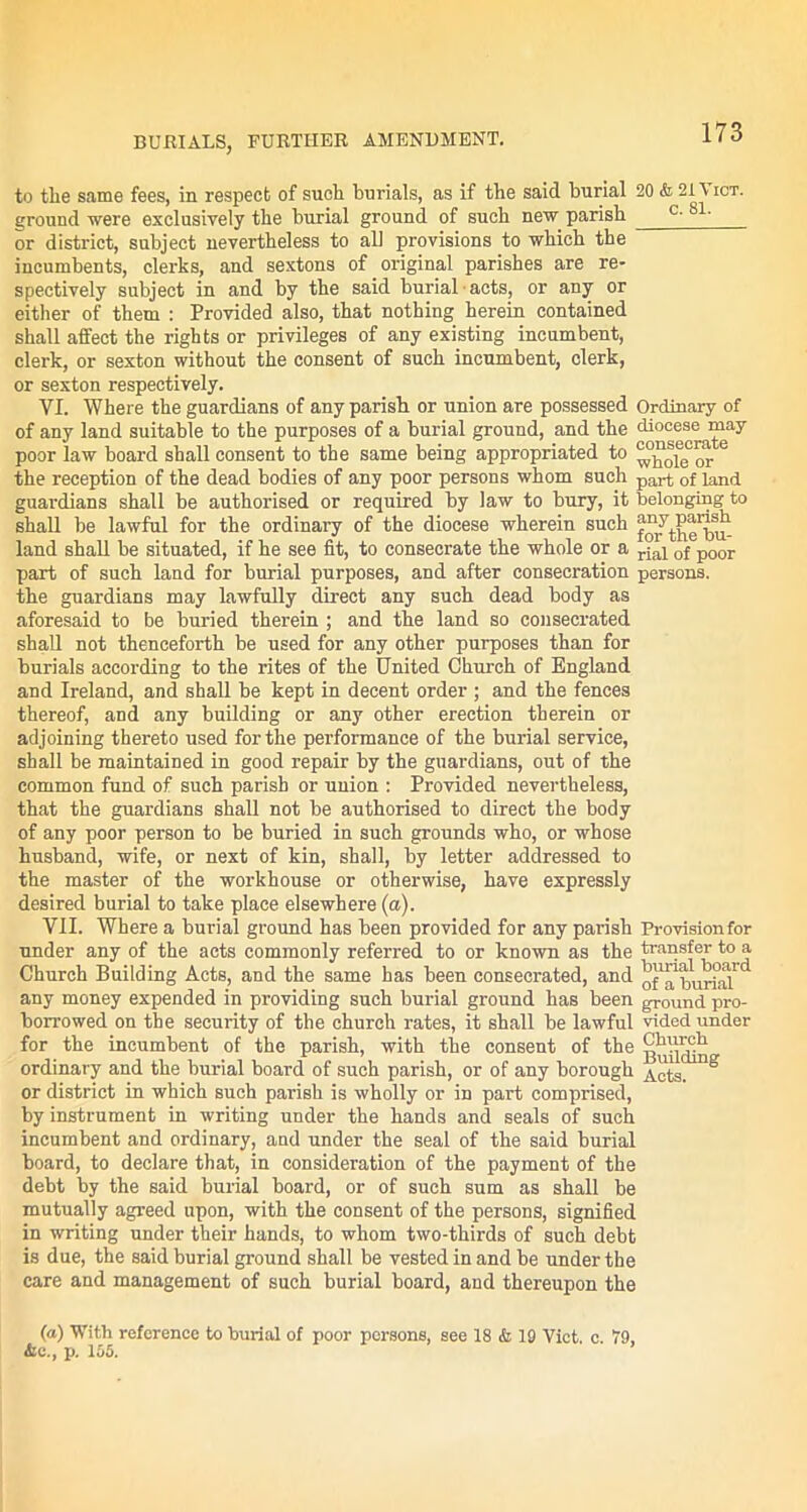 to tlie same fees, in respect of such burials, as if the said burial 20 & 21 tier, ground were exclusively the burial ground of such new parish c' or district, subject nevertheless to all provisions to which the incumbents, clerks, and sextons of original parishes are re- spectively subject in and by the said burial-acts, or any or either of them : Provided also, that nothing herein contained shall affect the rights or privileges of any existing incumbent, clerk, or sexton without the consent of such incumbent, clerk, or sexton respectively. VI. Where the guardians of any parish or union are possessed Ordinary of of any land suitable to the purposes of a burial ground, and the diocese may poor law board shall consent to the same being appropriated to ^ol^or 6 the reception of the dead bodies of any poor persons whom such part 0f land guardians shall be authorised or required by law to bury, it belonging to shall be lawful for the ordinary of the diocese wherein such land shall be situated, if he see fit, to consecrate the whole or a rja^ 0f p00r part of such land for burial purposes, and after consecration persons, the guardians may lawfully direct any such dead body as aforesaid to be buried therein ; and the land so consecrated shall not thenceforth be used for any other purposes than for burials according to the rites of the United Church of England and Ireland, and shall be kept in decent order ; and the fences thereof, and any building or any other erection therein or adjoining thereto used for the performance of the burial service, shall be maintained in good repair by the guardians, out of the common fund of such parish or union : Provided nevertheless, that the guardians shall not be authorised to direct the body of any poor person to be buried in such grounds who, or whose husband, wife, or next of kin, shall, by letter addressed to the master of the workhouse or otherwise, have expressly desired burial to take place elsewhere (a). VII. Where a burial ground has been provided for any parish Provisionfor under any of the acts commonly referred to or known as the transfer to a Church Building Acts, and the same has been consecrated, and of1apu^jr any money expended in providing such burial ground has been ground, pro- borrowed on the security of the church rates, it shall be lawful vided under for the incumbent of the parish, with the consent of the ^kurch ordinary and the burial board of such parish, or of any borough ng or district in which such parish is wholly or in part comprised, by instrument in writing under the hands and seals of such incumbent and ordinary, and under the seal of the said burial board, to declare that, in consideration of the payment of the debt by the said burial board, or of such sum as shall be mutually agreed upon, with the consent of the persons, signified in writing under their hands, to whom two-thirds of such debt is due, the said burial ground shall be vested in and be under the care and management of such burial board, and thereupon the (a) With reference to burial of poor persons, see 18 & 19 Viet. e. 79, ire., p. 155.