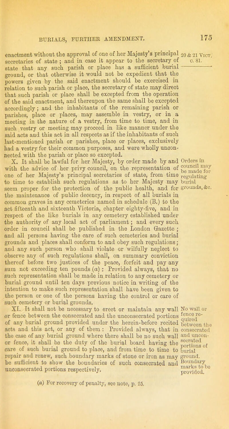 enactment without the approval of one of her Majesty’s principal secretaries of state ; and in case it appear to the secretary of state that any such parish or place has a sufficient burial ground, or that otherwise it would not be expedient that the powers given by the said enactment should be exercised in relation to such parish or place, the secretary of state may direct that such parish or place shall be excepted from the operation of the said enactment, and thereupon the same shall be excepted accordingly; and the inhabitants of the remaining parish or parishes, place or places, may assemble in vestry, or in a meeting in the nature of a vestry, from time to time, and in such vestry or meeting may proceed in like manner under the said acts and this act in all respects as if the inhabitants of such last-mentioned parish or parishes, place or places, exclusively had a vestry for their common purposes, and were wholly uncon- nected with the parish or place so excepted. X. It shall be lawful for her Majesty, by order made by and with the advice of her privy council, on the representation of one of her Majesty’s principal secretaries of state, from time to time to establish such regulations as to her Majesty may seem proper for the protection of the public health, and for the maintenance of public decency, in respect of all burials in common graves in any cemeteries named in schedule (B.) to the act fifteenth and sixteenth Victoria, chapter eighty-five, and in respect of the like burials in any cemetery established under the authority of any local act of parliament; and every such order in council shall be published in the London Gazette ; and all persons having the care of such cemeteries and burial grounds and places shall conform to and obey such regulations; and any such person who shall violate or wilfully neglect to observe any of such regulations shall, on summary conviction thereof before two justices of the peace, forfeit and pay any sum not exceeding ten pounds (a); Provided always, that no such representation shall be made in relation to any cemetery or burial ground until ten days previous notice in writing of the intention to make such representation shall have been given to the person or one of the persons having the control or care of such cemetery or burial grounds. XI. It shall not be necessary to erect or maintain any wall or fence between the consecrated and the unconsecrated portions of any burial ground provided under the herein-before recited acts and this act, or any of them : Provided always, that in the case of any burial ground where there shall be no such wall or fence, it shall be the duty of the burial board having the care of such burial ground to place, and from time to time to repair and renew, such boundary marks of stone or iron as may be sufficient to show the boundaries of such consecrated and unconsecrated portions respectively. 20 & 21 Vict, c. 81. Orders in council may be made for regulating burial grounds, &c. No wall or fence re- quired betwoon tho consecrated and uncon- secrated portions of burial ground. Boundary marks to bo provided. (») For recovery of penalty, see note, p. 25,