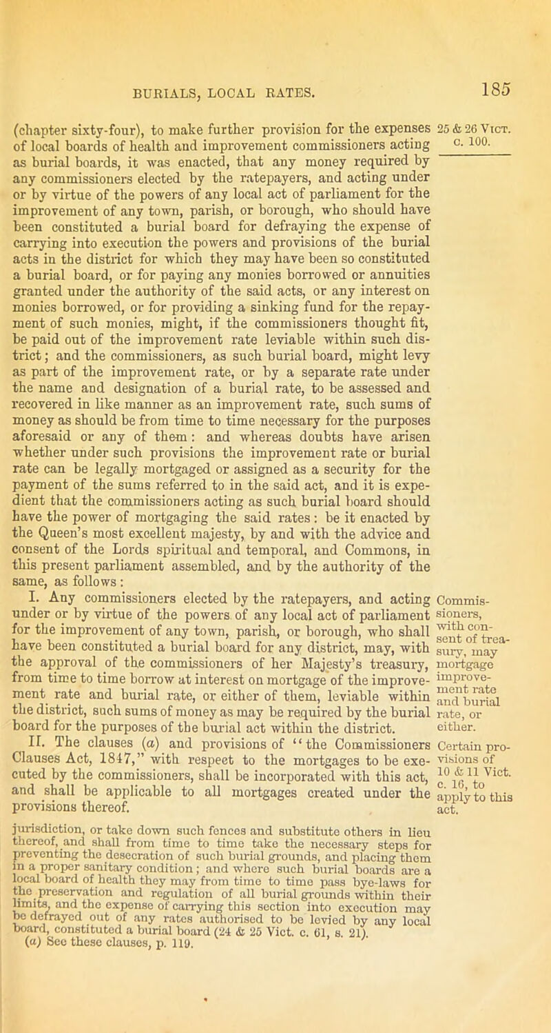 BURIALS, LOCAL RATES. (chapter sixty-four), to make further provision for the expenses of local boards of health and improvement commissioners acting as burial boards, it was enacted, that any money required by any commissioners elected by the ratepayers, and acting under or by virtue of the powers of any local act of parliament for the improvement of any town, parish, or borough, who should have been constituted a burial board for defraying the expense of carrying into execution the powers and provisions of the burial acts in the district for which they may have been so constituted a burial board, or for paying any monies borrowed or annuities granted under the authority of the said acts, or any interest on monies borrowed, or for providing a sinking fund for the repay- ment of such monies, might, if the commissioners thought fit, be paid out of the improvement rate leviable within such dis- trict ; and the commissioners, as such burial board, might levy as part of the improvement rate, or by a separate rate under the name and designation of a burial rate, to be assessed and recovered in like manner as an improvement rate, such sums of money as should be from time to time necessary for the purposes aforesaid or any of them: and whereas doubts have arisen whether under such provisions the improvement rate or burial rate can be legally mortgaged or assigned as a security for the payment of the sums referred to in the said act, and it is expe- dient that the commissioners acting as such burial board should have the power of mortgaging the said rates: be it enacted by the Queen’s most excellent majesty, by and with the advice and consent of the Lords spiritual and temporal, and Commons, in this present parliament assembled, and by the authority of the same, as follows: I. Any commissioners elected by the ratepayers, and acting under or by virtue of the powers of any local act of parliament for the improvement of any town, parish, or borough, who shall have been constituted a burial board for any district, may, with the approval of the commissioners of her Majesty’s treasury, from time to time borrow at interest on mortgage of the improve- ment rate and burial rate, or either of them, leviable within the district, such sums of money as may be required by the burial board for the purposes of the burial act within the district. II. The clauses (a) and provisions of “the Commissioners Clauses Act, 1847,” with respect to the mortgages to be exe- cuted by the commissioners, shall be incorporated with this act, and shall be applicable to all mortgages created under the provisions thereof. jurisdiction, or take down such fences and substitute others in lieu thereof, and shall from time to time take the necessary steps for preventing the desecration of such burial grounds, and placing them in a proper sanitary condition ; and where such burial boards are a local board of health they may from time to time pass bye-laws for the preservation and regulation of all burial grounds within their limits, and the expense of carrying this section into execution may be defrayed out of any rates authorised to be levied by any local board, constituted a burial board (24 & 25 Viet. c. 61, s. 21) (a) See these clauses, p. 119. 185 25 & 26 Vict. c. 100. Commis- sioners, with con- sent of trea- sury, may mortgage improve- ment rate and burial rate, or either. Certain pro- visions of 10 & 11 Vict. c. 16, to apply to this act.