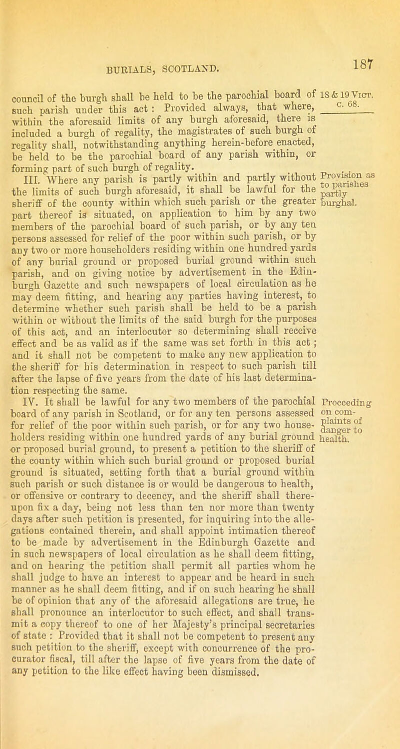 council of the burgli shall be held to be the parochial boaid of such parish under this act : Provided always, that where, within the aforesaid limits of any burgh aforesaid, there is included a burgh of regality, the magistrates of such burgh of regality shall, notwithstanding anything herein-before enacted, be held to be the parochial board of any parish within, or forming part of such burgh of regality. III. Where any parish is partly within and partly without the limits of such burgh aforesaid, it shall be lawful for the sheriff of the county within which such parish or the greater part thereof is situated, on application to him by any two members of the parochial board of such parish, or by any ten persons assessed for relief of the poor within such parish, or by any two or more householders residing within one hundred yards of any burial ground or proposed burial ground within such parish, and on giving notice by advertisement in the Edin- burgh Gazette and such newspapers of local circulation as he may deem fitting, and hearing any parties having interest, to determine whether such parish shall be held to be a parish within or without the limits of the said burgh for the purposes of this act, and an interlocutor so determining shall receive effect and be as valid as if the same was set forth in this act; and it shall not be competent to make any new application to the sheriff for his determination in respect to such parish till after the lapse of five years from the date of his last determina- tion respecting the same. IV. It shall be lawful for any two members of the parochial board of any parish in Scotland, or for any ten persons assessed for relief of the poor within such parish, or for any two house- holders residing within one hundred yards of any burial ground or proposed burial ground, to present a petition to the sheriff of the county within which such burial ground or proposed burial ground is situated, setting forth that a burial ground within such parish or such distance is or would be dangerous to health, or offensive or contrary to decency, and the sheriff shall there- upon fix a day, being not less than ten nor more than twenty days after such petition is presented, for inquiring into the alle- gations contained therein, and shall appoint intimation thereof to be made by advertisement in the Edinburgh Gazette and in such newspapers of local circulation as he shall deem fitting, and on hearing the petition shall permit all parties whom he shall judge to have an interest to appear and be heard in such manner as he shall deem fitting, and if on such hearing he shall be of opinion that any of the aforesaid allegations are true, he shall pronounce an interlocutor to such effect, and shall trans- mit a copy thereof to one of her Majesty’s principal secretaries of state : Provided that it shall not be competent to present any such petition to the sheriff, except with concurrence of the pro- curator fiscal, till after the lapse of five years from the date of any petition to the like effect having been dismissed. IS & 19 Vict. c. es. Provision as to parishes partly burghal. Proceeding on com- plaints of danger to health.