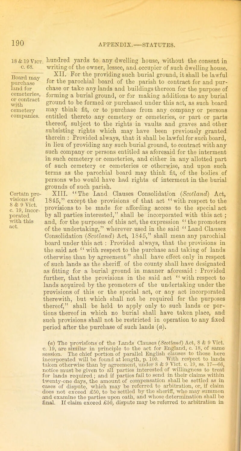 18 & 19 Vict. hundred yards to any dwelling Louse, without the consent in c. 68. writing of the owner, lessee, and occupier of such dwelling house. Board mav_ -^11. ^01 tlie Provicling such burial ground, it shall be lawful purchase f°r the parochial board of the parish to contract for and pur- land for chase or take any lands and buildings thereon for the purpose of or^ontract’ ^olm*nS a burial ground, or for making additions to any burial w;0l ‘ ground to be formed or purchased under this act, as such board cemetery may think fit, or to purchase from any company or persons companies, entitled thereto any cemetery or cemeteries, or part or parts thereof, subject to the rights in vaults and graves and other subsisting rights which may have been previously granted therein : Provided always, that it shall be lawful for such board, in lieu of providing any such burial ground, to contract with any such company or persons entitled as aforesaid for the interment in such cemetery or cemeteries, and either in any allotted part of such cemetery or cemeteries or otherwise, and upon such terms as the parochial board may think fit, of the bodies of persons who would have had rights of interment in the burial grounds of such parish. Certain pro- XIII. “The Land Clauses Consolidation (Scotland) Act, ^ionsof 1845,” except the provisions of that act “with respect to the c 19 incor- provisions to be made for affording access to the special act porated by all parties interested,” shall be incorporated with this act ; with this and, for the purposes of this act, the expression “ the promoters aut' of the undertaking,” wherever used in the said “ Land Clauses Consolidation (Scotland) Act, 1845,” shall mean any parochial board under this act : Provided always, that the provisions in the said act “ with respect to the purchase and taking of lands otherwise than by agreement ” shall have effect only in respect of such lands as the sheriff of the county shall have designated as fitting for a burial ground in manner aforesaid : Provided further, that the provisions in the said act “ with respect to lands acquired by the promoters of the undertaking under the provisions of this or the special act, or any act incorporated therewith, but which shall not be required for the purposes thereof,” shall be held to apply only to such lands or por- tions thereof in which no burial shall have taken place, and such provisions shall not be restricted iu operation to any fixed period after the purchase of such lands (a). (a) The provisions of the Lands Clauses (Scotland) Act, S & 9 Vict. c. 19, are similar in principle to the act for England, c. 18, of same session. The chief portion of parallel English clauses to those here incorporated will ho found at length, p. 100. With respect to lands taken otherwise than by agreement, under S & 9 Vict. e. 19, ss. 17—06, notice must be given to all parties interested of willingness to treat for lands required ; and if parties fail to send in their claims within twenty-one days, the amount of compensation shall bo sottlcd as in cases of dispute, which may bo referred to arbitration, or, if claim does not exceed £50, to bo settled by the sheriff, who may summon and examine the parties upon oath, and whose determination shall be final. If claim exceed £50, dispute may be referred to arbitration in