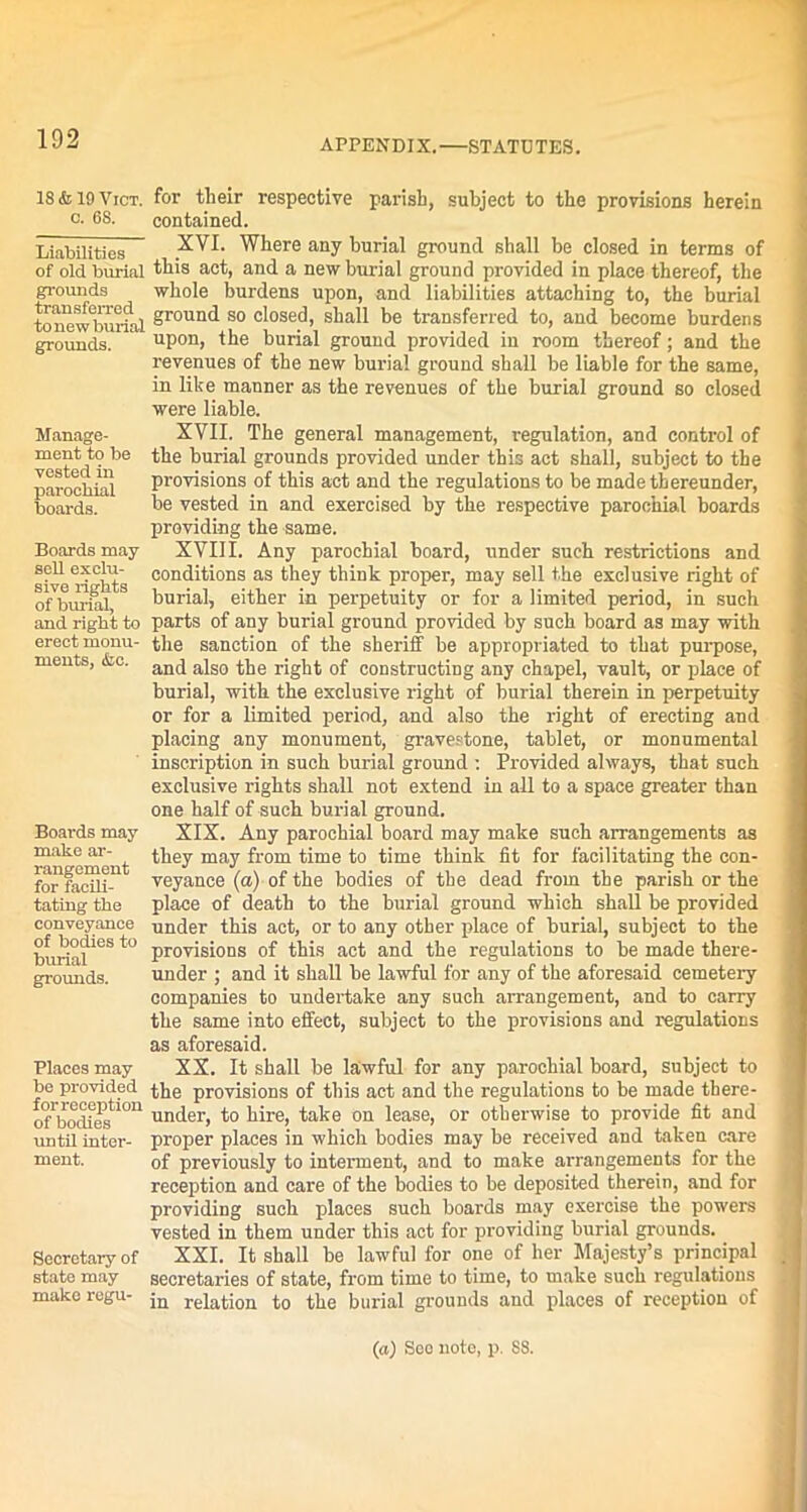 18 & 19 Vict. o. 68. Liabilities of old burial grounds transferred to new burial grounds. Manage- ment to be vested in parochial boards. Boards may sell exclu- sive rights of burial, and right to erect monu- ments, &c. Boards may make ar- rangement for facili- tating the conveyance of bodies to burial grounds. Places may be provided for reception of bodies until inter- ment. Secretary of state may make regu- for their respective parish, subject to the provisions herein contained. XVI. Where any burial ground shall be closed in terms of this act, and a new burial ground provided in place thereof, the whole burdens upon, and liabilities attaching to, the burial ground so closed, shall be transferred to, and become burdens upon, the burial ground provided in room thereof; and the revenues of the new burial ground shall be liable for the same, in like manner as the revenues of the burial ground so closed were liable. XVII. The general management, regulation, and control of the burial grounds provided under this act shall, subject to the provisions of this act and the regulations to be made thereunder, be vested in and exercised by the respective parochial boards providing the same. XVIII. Any parochial board, under such restrictions and conditions as they think proper, may sell the exclusive right of burial, either in perpetuity or for a limited period, in such parts of any burial ground provided by such board as may with the sanction of the sheriff be appropriated to that purpose, and also the right of constructing any chapel, vault, or place of burial, with the exclusive right of burial therein in perpetuity or for a limited period, and also the right of erecting and placing any monument, gravestone, tablet, or monumental inscription in such burial ground : Provided always, that such exclusive rights shall not extend in all to a space greater than one half of such burial ground. XIX. Any parochial board may make such arrangements as they may from time to time think fit for facilitating the con- veyance (a) of the bodies of the dead from the parish or the place of death to the burial ground which shall be provided under this act, or to any other place of burial, subject to the provisions of this act and the regulations to be made there- under ; and it shall be lawful for any of the aforesaid cemetery companies to undertake any such arrangement, and to carry the same into effect, subject to the provisions and regulations as aforesaid. XX. It shall be lawful for any parochial board, subject to the provisions of this act and the regulations to be made there- under, to hire, take on lease, or otherwise to provide fit and proper places in which bodies may be received and taken care of previously to interment, and to make arrangements for the reception and care of the bodies to be deposited therein, and for providing such places such boards may exercise the powers vested in them under this act for providing burial grounds. XXI. It shall be lawful for one of her Majesty’s principal secretaries of state, from time to time, to make such regulations in relation to the burial grounds and places of reception of