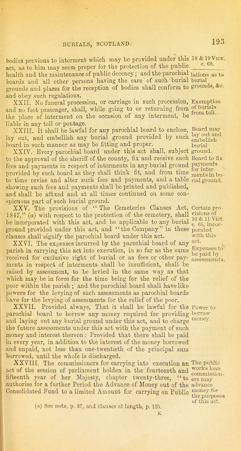 bodies previous to interment which may he provided under this act, as to him may seem proper for the protection of the public health and the maintenance of public decency; and the parochial boards and all other persons having the care of such burial grounds and places for the reception of bodies shall conform to and obey such regulations. XXII. No funeral procession, or carriage in such procession, and no foot passenger, shall, while going to or returning from the place of interment on the occasion of any interment, be liable in any toll or pontage. XXIII. It shall be lawful for any parochial board to enclose, lay out, and embellish any burial ground provided by such board in such manner as may be fitting and proper. XXIV. Every parochial board under this act shall, subject to the approval of the sheriff of the county, fix and receive such fees and payments in respect of interments in any burial ground provided by such board as they shall think fit, and from time to time revise and alter such fees and payments, and a table showing such fees and payments shall be printed and published, and shall be affixed and at all times continued on some con- spicuous part of such burial ground. XXV. The provisions of “ The Cemeteries Clauses Act, 1817,” (a) with respect to the protection of the cemetery, shall be incorporated with this act, and be applicable to any burial ground provided under this act, and “the Company” in these clauses shall signify the parochial board under this act. XXVI. The expenses incurred by the parochial board of any parish in carrying this act into execution, in so far as the sums received for exclusive right of burial or as fees or other pay- ments in respect of interments shall be insufficient, shall be raised by assessment, to be levied in the same way as that which may be in force for the time being for the relief of the poor within the parish ; and the parochial board shall have like powers for the levying of such assessments as parochial boards have for the levying of assessments for the relief of the poor. XXVII. Provided always, That it shall be lawful for the parochial board to borrow any money required for providing and laying out any burial ground under this act, and to charge the future assessments under this act with the payment of such money and interest thereon : Provided that there shall be paid in every year, in addition to the interest of the money borrowed and unpaid, not less than one-twentieth of the principal sum borrowed, until the whole is discharged. XXVIII. The commissioners for carrying into execution an act of the session of parliament holden in the fourteenth and fifteenth year of her Majesty, chapter twenty-three, “to authorise for a further Period the Advance of Money out of the Consolidated Fund to a limited Amount for carrying on Public (a) Sec note, p. 87, and clauses at length, p. 125. K 18 * 19 Vict. c. 68. lations as to burial grounds, &c. Exemption of burials from toll. Board may lay out and embellish burial ground. Board to fix payments for inter- ments in bu- rial ground. Certain pro- visions of 10 <fc 11 Vict. c. 65, incor- porated with this act. Expenses to be paid Re- assessments. Power to borrow money. The public works loan commission- ers may advance money for the purposes of this act.