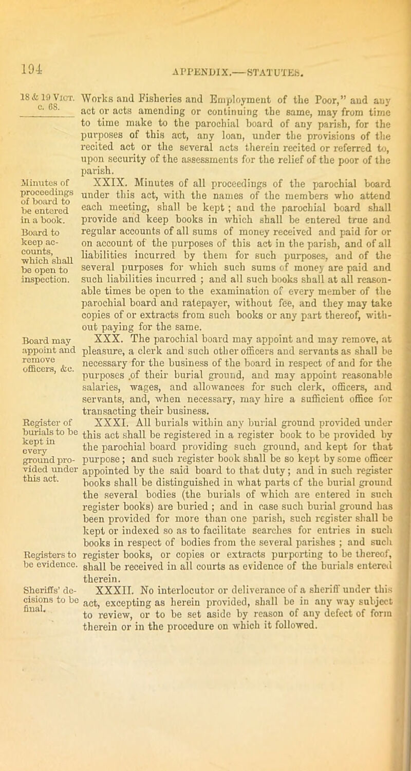 18 it 19 VlOT. c. OS. .Minutes of proceedings of board to be entered in a book. Board to keep ac- counts, which shall be open to inspection. Board may appoint and remove officers, &o. Register of burials to be kept in every ground pro- vided under this act. Registers to be evidence. Sheriffs’ de- cisions to be final. Works and Fisheries and Employment of the Poor,” and any act or acts amending or continuing the same, may from time to time make to the parochial board of any parish, for the purposes of this act, any loan, under the provisions of the recited act or the several acts therein recited or referred to, upon security of the assessments for the relief of the poor of the parish. XXIX. Minutes of all proceedings of the parochial board under this act, with the names of the members who attend each meeting, shall be kept; and the parochial hoard shall provide and keep books in which shall be entered true and regular accounts of all sums of money received and paid for or on account of the purposes of this act in the parish, and of all liabilities incurred by them for such purposes, and of the several purposes for which such sums of money are paid and such liabilities incurred ; and all such books shall at all reason- able times be open to the examination of every member of the parochial board and ratepayer, without fee, and they may take copies of or extracts from such books or any part thereof, with- out paying for the same. XXX. The parochial board may appoint and may remove, at pleasure, a clerk and such other officers and servants as shall be necessary for the business of the board in respect of and for the purposes .of their burial ground, and may appoint reasonable salaries, wages, and allowances for such clerk, officers, and servants, and, when necessary, may hire a sufficient office for transacting their business. XXXI. All burials within any burial ground provided under this act shall be registered in a register book to be provided by the parochial board providing such ground, and kept for that purpose ; and such register book shall be so kept by some officer appointed by the said board to that duty; and in such register books shall be distinguished in what parts cf the burial ground the several bodies (the burials of which are entered in such register books) are buried ; and in case such burial ground has been provided for more than one parish, such register shall be kept or indexed so as to facilitate searches for entries in such books in respect of bodies from the several parishes ; and such register books, or copies or extracts purporting to be thereof, shall be received in all courts as evidence of the burials entered therein. XXXII. No interlocutor or deliverance of a sheriff under this act, excepting as herein provided, shall be in any way subject to review, or to be set aside by reason of any defect of form therein or in the procedure on which it followed.