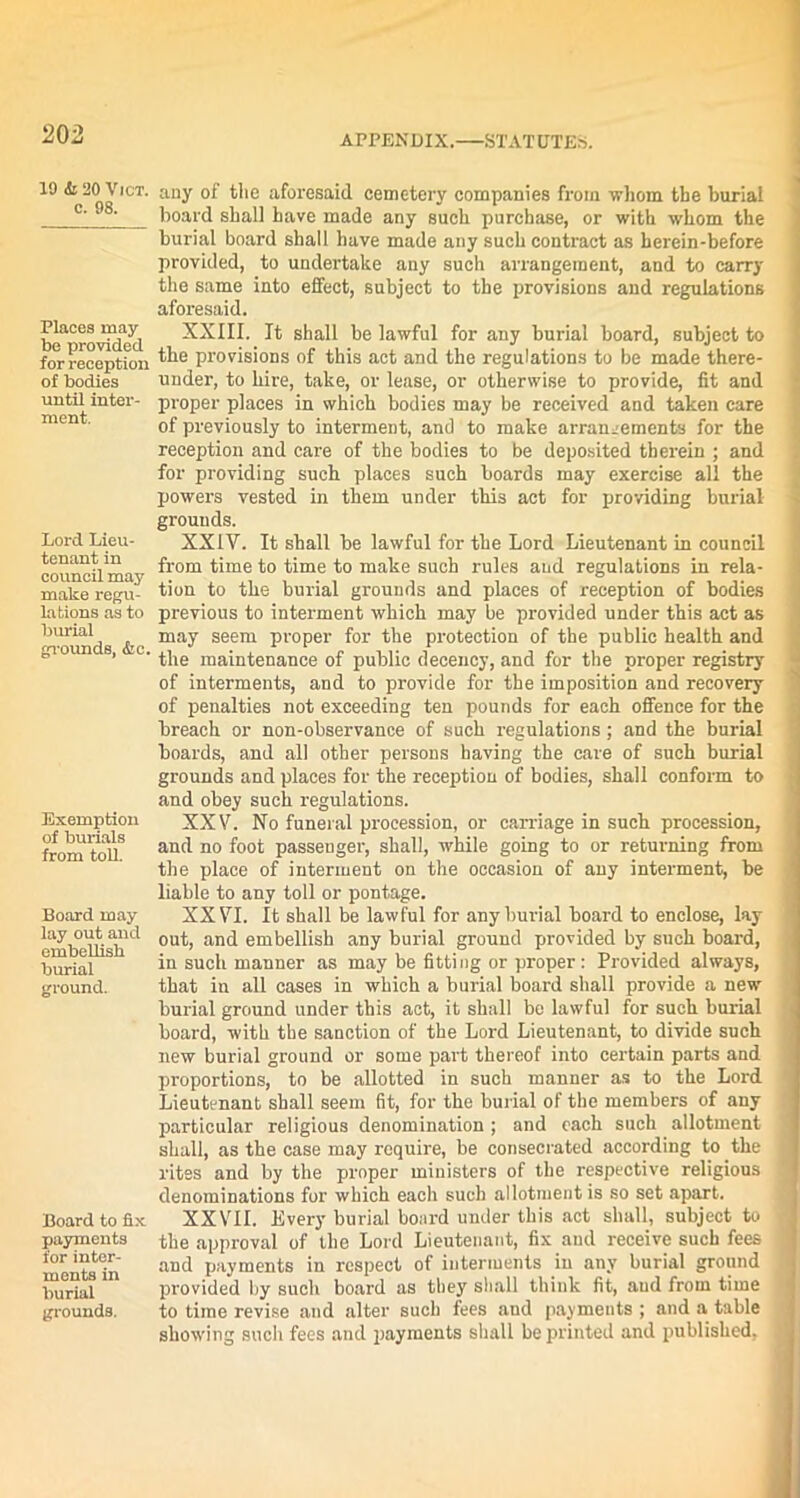 10 & 20 Vict. c. 98. Places may be provided for reception of bodies until inter- ment. Lord Lieu- tenant in council may make regu- lations as to burial grounds, &c. Exemption of burials from toll. Board may lay out and embellish burial ground. Board to fix payments for inter- ments in burial grounds. any of the aforesaid cemetery companies from whom the burial board shall have made any such purchase, or with whom the burial board shall have made any such contract as berein-before provided, to undertake any such arrangement, and to carry the same into effect, subject to the provisions and regulations aforesaid. XXIII. It shall be lawful for any burial board, subject to the provisions of this act and the regulations to be made there- under, to hire, take, or lease, or otherwise to provide, fit and proper places in which bodies may be received and taken care of previously to interment, and to make arrangements for the reception and care of the bodies to be deposited therein ; and for providing such places such boards may exercise all the powers vested in them under this act for providing burial grounds. XXIV. It shall be lawful for the Lord Lieutenant in council from time to time to make such rules and regulations in rela- tion to the burial grounds and places of reception of bodies previous to interment which may be provided under this act as may seem proper for the protection of the public health and the maintenance of public decency, and for the proper registry of interments, and to provide for the imposition and recovery of penalties not exceeding ten pounds for each offence for the breach or non-observance of such regulations; and the burial boards, and all other persons having the care of such burial grounds and places for the reception of bodies, shall conform to and obey such regulations. XXV. No funeral procession, or carriage in such procession, and no foot passenger, shall, while going to or returning from the place of interment on the occasion of any interment, be liable to any toll or pontage. XXVI. It shall be lawful for any burial board to enclose, lay out, and embellish any burial ground provided by such board, in such manner as may be fitting or proper: Provided always, that in all cases in which a burial board shall provide a new burial ground under this act, it shall be lawful for such burial board, with the sanction of the Lord Lieutenant, to divide such new burial ground or some part thereof into certain parts and proportions, to be allotted in such manner as to the Lord Lieutenant shall seem fit, for the burial of the members of any particular religious denomination ; and each such allotment shall, as the case may require, be consecrated according to the rites and by the proper ministers of the respective religious denominations for which each such allotment is so set apart. XXVII. Every burial board under this act shall, subject to the approval of the Lord Lieutenant, fix and receive such fees and payments in respect of interments in any burial ground provided by such board as they shall think fit, and from time to time revise and alter such fees and payments ; and a table showing such fees and payments shall be printed and published, 1