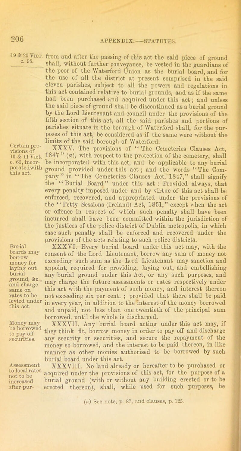 19 & 20 VlCT. c. 98. Certain pro- visions of 10 & 11 Viet, c. 65, incor- poratedwith this act. Burial hoards may Borrow money for laying out burial ground, &c., and charge same on rates to be levied under this act. Money may lie borrowed to pay off securities. Assessment to local rates not to be increased after pur- from and after the passing of this act the said piece of ground shall, without further conveyance, be vested in the guardians of the poor of the Waterford Union as the burial board, and for the use cf all the district at present comprised in the said eleven parishes, subject to all the powers and regulations in this act contained relative to burial grounds, and as if the same had been purchased and acquired under this act; and unless the said piece of ground shall be discontinued as a burial ground by the Lord Lieutenant and council under the provisions of the fifth section of this act, all the said parishes and portions of parishes situate in the borough of Waterford shall, for the pur- poses of this act, be considered as if the same were without the limits of the said borough of Waterford. XXXV. The provisions of “ The Cemeteries Clauses Act, 1847 ” (a), with respect to the protection of the cemetery, shall be incorporated with this act, and be applicable to any burial ground provided under this act; and the words “The Com- pany” in “The Cemeteries Clauses Act, 1847,” shall signify the “Burial Board” under this act : Provided always, that every penalty imposed under and by virtue of this act shall be enforced, recovered, and appropriated under the provisions of the “Petty Sessions (Ireland) Act, 1851,” except when the act or offence in respect of which such penalty shall have been incurred shall have been committed within the jurisdiction of the justices of the police district of Dublin metropolis, in which case such penalty shall be enforced and recovered under the provisions of the acts relating to such police districts. XXXVI. Every burial board under this act may, with the consent of the Lord Lieutenant, borrow any sum of money not exceeding such sum as the Lord Lieutenant may sanction and appoint, required for providing, laying out, and embellishing any burial ground under this Act, or any such purposes, and may charge the future assessments or rates respectively under this act with the payment of such money, and interest thereon not exceeding six per cent. ; provided that there shall be paid in every year, in addition to the interest of the money borrowed and unpaid, not less than one twentieth of the principal sum borrowed, until the whole is discharged. XXXVII. Any burial board acting under this act may, if they think fit, borrow money in order to pay off and discharge any security or securities, and secure the repayment of the money so borrowed, and the interest to be paid thereon, in like manner as other monies authorised to be borrowed by such burial board under this act. XXXVIII. No land already or hereafter to be purchased or acquired under the provisions of this act, for the purpose of a burial ground (with or without any building erected or to be erected thereon), shall, while used for such purposes, be (a) Son note, p. 87, and clauses, p. 125.