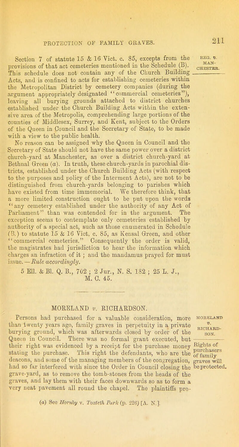PROTECTION OF FAMILY GRAVES. Section 7 of statute 15 & 16 Yict. c. 85, excepts from the provisions of that act cemeteries mentioned in the Schedule (B). This schedule does not contain any of the Church Building Acts, and is confined to acts for establishing cemeteries within the Metropolitan District by cemetery companies (during the argument appropriately designated “commercial cemeteries”), leaving all burying grounds attached to district churches established under the Church Building Acts within the exten- sive area of the Metropolis, comprehending large portions of the counties of Middlesex, Surrey, and Kent, subject to the Orders of the Queen in Council and the Secretary of State, to be made with a view to the public health. No reason can be assigned why the Queen in Council and the Secretary of State should not have the same power over a district church-yard at Manchester, as over a district church-yard at Bethnal Green (a). In truth, these church-yards in parochial dis- tricts, established under the Church Building Acts (with respect to the purposes and policy of the Interment Acts), are not to be distinguished from church-yards belonging to parishes which have existed from time immemorial. We therefore think, that a more limited construction ought to be put upon the words “any cemetery established under the authority of any Act of Parliament” than was contended for in the argument. The exception seems to contemplate only cemeteries established by authority of a special act, such as those enumerated in Schedule (B.) to statute 15 & 16 Viet. c. 85, as Kensal Green, and other “commercial cemeteries.” Consequently the order is valid, the magistrates had jurisdiction to hear the information which charges an infraction of it ; and the mandamus prayed for must issue. — Rule accordingly. 5 Ell. k Bl. Q. B., 702 ; 2 Jur., N. S. 182 ; 25 L. J., M. C. 45. MORELAND v. RICHARDSON. Persons had purchased for a valuable consideration, more than twenty years ago, family graves in perpetuity in a private burying ground, which was afterwards closed by order of the Queen in Council. There was no formal grant executed, but their right was evidenced by a receipt for the purchase money stating the purchase. This right the defendants, who are the deacons, and some of the managing members of the congregation, had so far interfered with since the Order in Council closing the grave-yard, as to remove the tomb-stones from the heads of the graves, and lay them with their faces downwards so as to form a very neat pavement all round the chapel. The plaintiffs pro- fa) See Hornby v. ToxtHh Park (p. 226) [A. N.]. RKa. o. MAN- CHESTER. MORELAND V. RICHARD- SON. Rights of purchasers of family graves will be protected.
