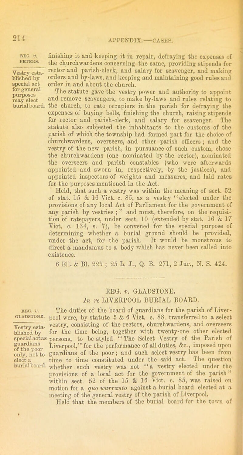 APPENDIX. CASES. REG. W. PETERS. Vestry esta- blished by special act for general purposes may elect burialboard. finishing it and keeping it in repair, defraying the expenses of the churchwardens concerning the same, providing stipends for rector and parish-clerk, and salary for scavenger, and making orders and by-laws, and keeping and maintaining good rules and order in and about the church. The statute gave the vestry power and authority to appoint and remove scavengers, to make by-laws and rules relating to the church, to rate occupiers in the parish for defraying the expenses of buying bells, finishing the church, raising stipends for rector and parish-clerk, and salary for scavenger. The statute also subjected the inhabitants to the customs of the parish of which the township had formed part for the choice of churchwardens, overseers, and other parish officers ; and the vestry of the new parish, in pursuance of such custom, chose the churchwardens (one nominated by the rector), nominated the overseers and parish constables (who were afterwards appointed and sworn in, respectively, by the justices), and appointed inspectors of weights and measures, and laid rates for the purposes mentioned in the Act. Held, that such a vestry was within the meaning of sect. 52 of stat. 15 & 16 Viet. c. 85, as a vestry “elected under the provisions of any local Act of Parliament for the government of any parish by vestries ; ” and must, therefore, on the requisi- tion of ratepayers, under sect. 10 (extended by stat. 16 & 17 Viet. c. 134, s. 7), be convened for the special purpose of determining whether a burial ground should be provided, under the act, for the parish. It would be monstrous to direct a mandamus to a body which has never been called into existence. 6 Ell. & Bl. 225 ; 25 L. J., Q. B. 271, 2 Jur., N. S. 424. REG. v. GLADSTONE. In re LIVERPOOL BURIAL BOARD. reg. v. The duties of the board of guardians for the parish of Liver- gladstone. p00i ■vv-ei-e) by statute 5 & 6 Viet. c. 88, transferred to a select Vestry csta- vestry, consisting of the rectors, churchwardens, and overseers blishedby for the time being, together with twenty-one other elected specialactas persons, to be styled “The Select Vestry of the Parish of of'the'^oor Liverpool,” for the performance of all duties, &c., imposed upon only^notto guardians of the poor; and such select vestry has been from electa time to time constituted under the said act. The question burial board, whether such vestry was not “a vestry elected under the provisions of a local act for the government of the parish ” within sect. 52 of the 15 & 16 Viet. c. 85, was raised on motion for a quo warranto against a burial board elected at a meeting of the general vestry of the parish of Liverpool. Held that the members of the burial board for the town of