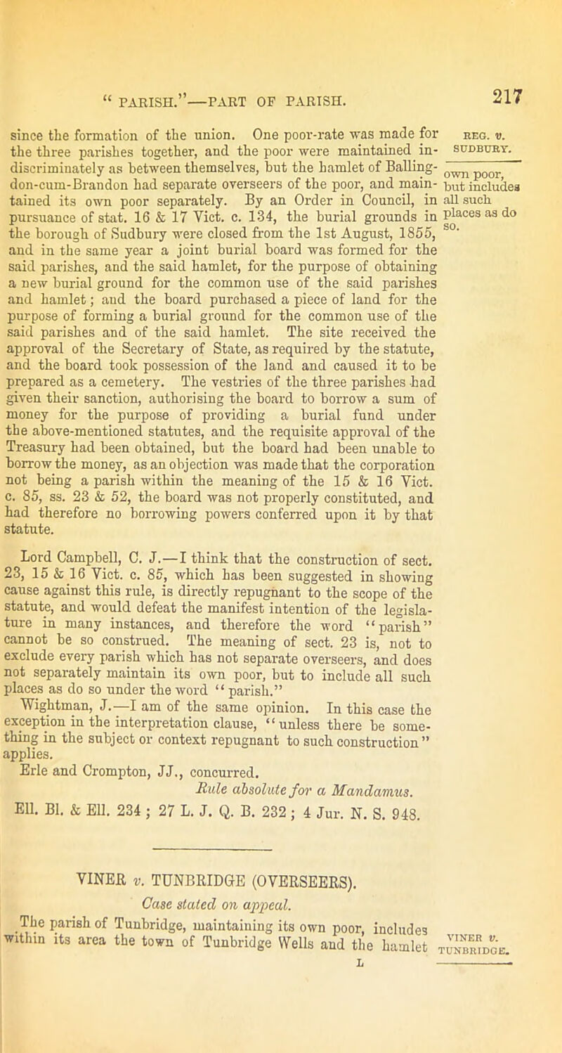 “ PARISH.”—PART OF PARISH. since the formation of the union. One poor-rate was made for the three parishes together, and the poor were maintained in- discriminately as between themselves, but the hamlet of Balling- don-cum-Brandon had separate overseers of the poor, and main- tained its own poor separately. By an Order in Council, in pursuance of stat. 16 & 17 Viet. c. 134, the burial grounds in the borough of Sudbury were closed from the 1st August, 1855, and in the same year a joint burial board was formed for the said parishes, and the said hamlet, for the purpose of obtaining a new burial ground for the common use of the said parishes and hamlet; and the board purchased a piece of land for the purpose of forming a burial ground for the common use of the said parishes and of the said hamlet. The site received the approval of the Secretary of State, as required by the statute, and the board took possession of the land and caused it to be prepared as a cemetery. The vestries of the three parishes had given their sanction, authorising the board to borrow a sum of money for the purpose of providing a burial fund under the above-mentioned statutes, and the requisite approval of the Treasury had been obtained, but the board had been unable to borrow the money, as an objection was made that the corporation not being a parish within the meaning of the 15 & 16 Viet, c. 85, ss. 23 & 52, the board was not properly constituted, and had therefore no borrowing powers conferred upon it by that statute. Lord Campbell, C. J.—I think that the construction of sect. 23, 15 & 16 Viet. c. 85, which has been suggested in showing cause against this rule, is directly repugnant to the scope of the statute, and would defeat the manifest intention of the legisla- ture in many instances, and therefore the word “parish” cannot be so construed. The meaning of sect. 23 is, not to exclude every parish which has not separate overseers, and does not separately maintain its own poor, but to include all such places as do so under the word “ parish.” Wightman, J.-—I am of the same opinion. In this case the exception in the interpretation clause, “unless there be some- thing in the subject or context repugnant to such construction ” applies. Erie and Crompton, JJ,, concurred. Rule absolute for a Mandamus. Ell. Bl. & Ell. 234 ; 27 L. J. Q. B. 232 ; 4 Jur. N. S. 948. VINER v. TUNBRIDGE (OVERSEERS). Case stated on appeal. The parish of Tunbridge, maintaining its own poor, includes within its area the town of Tunbridge Wells and the hamlet L REG. V. SUDBUBY. own poor, but includes all such places as do so. viner v. TUNBRIDGE.