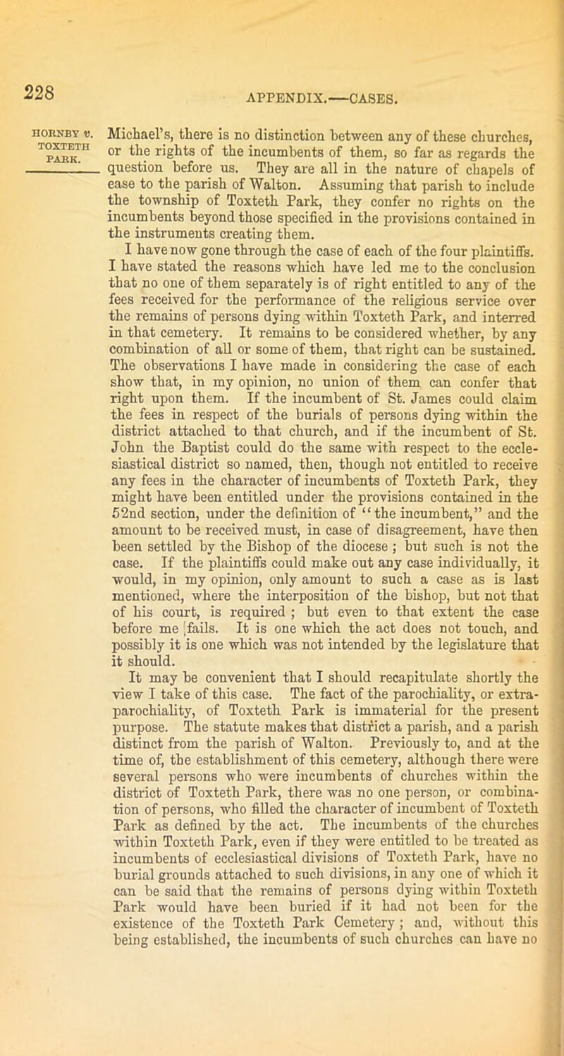 APPENDIX.—CASES. HORNBY V. TOXTETH PARK. Michael’s, there is no distinction between any of these churches, or the rights of the incumbents of them, so far as regards the question before us. They are all in the nature of chapels of ease to the parish of Walton. Assuming that parish to include the township of Toxteth Park, they confer no rights on the incumbents beyond those specified in the provisions contained in the instruments creating them. I have now gone through the case of each of the four plaintiffs. I have stated the reasons which have led me to the conclusion that no one of them separately is of right entitled to any of the fees received for the performance of the religious service over the remains of persons dying within Toxteth Park, and interred in that cemetery. It remains to be considered whether, by any combination of all or some of them, that right can be sustained. The observations I have made in considering the case of each show that, in my opinion, no union of them can confer that right upon them. If the incumbent of St. James could claim the fees in respect of the burials of persons dying within the district attached to that church, and if the incumbent of St. John the Baptist could do the same with respect to the eccle- siastical district so named, then, though not entitled to receive any fees in the character of incumbents of Toxteth Park, they might have been entitled under the provisions contained in the 52nd section, under the definition of “the incumbent,” and the amount to be received must, in case of disagreement, have then been settled by the Bishop of the diocese ; but such is not the case. If the plaintiffs could make out any case individually, it would, in my opinion, only amount to such a case as is last mentioned, where the interposition of the bishop, but not that of his court, is required ; but even to that extent the case before me [fails. It is one which the act does not touch, and possibly it is one which was not intended by the legislature that it should. It may be convenient that I should recapitulate shortly the view I take of this case. The fact of the parochiality, or extra- parochiality, of Toxteth Park is immaterial for the present purpose. The statute makes that district a parish, and a parish distinct from the parish of Walton. Previously to, and at the time of, the establishment of this cemetery, although there were several persons who were incumbents of churches within the district of Toxteth Park, there was no one person, or combina- tion of persons, who filled the character of incumbent of Toxteth Park as defined by the act. The incumbents of the churches within Toxteth Park, even if they were entitled to be treated as incumbents of ecclesiastical divisions of Toxteth Park, have no burial grounds attached to such divisions, in any one of which it can be said that the remains of persons dying within Toxteth Park would have been buried if it had not been for the existence of the Toxteth Park Cemetery ; and, without this being established, the incumbents of such churches can have no