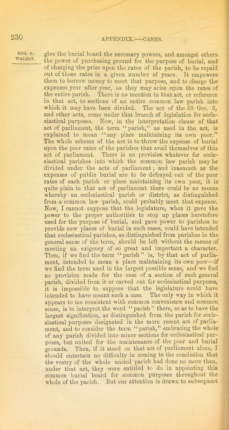 REG. V. WALOOT. give the burial board the necessary powers, and amongst others the power of purchasing ground for the purpose of burial, and of charging the price upon the rates of the parish, to be repaid out of those rates in a given number of years. It empowers them to borrow money to meet that purpose, and to charge the expenses year after year, as they may arise upon the rates of the entire parish. There is no mention in that act, or reference in that act, to sections of an entire common law parish into which it may have been divided. The act of the 58 Geo. 3, and other acts, come under that branch of legislation for eccle- siastical purposes. Now, in the interpretation clause of that act of parliament, the term “parish,” as used in the act, is explained to mean “any place maintaining its own poor.” The whole scheme of the act is to throw the expense of burial upon the poor rates of the parishes that avail themselves of this act of parliament. There is no provision whatever for eccle- siastical parishes into which the common law parish may be divided under the acts of parliament; and inasmuch as the expenses of public burial are to be defrayed out of the poor rates of each parish or place maintaining its own poor, it is quite plain in that act of parliament there could be no means whereby an ecclesiastical parish or district, as distinguished from a common law parish, could probably meet that expense. Now, I cannot suppose that the legislature, when it gave the power to the proper authorities to stop up places heretofore used for the purpose of burial, and gave power to parishes to provide new places of burial in such cases, could have intended that ecclesiastical parishes, as distinguished from parishes in the general sense of the term, should be left without the means of meeting an exigency of so great and important a character. Then, if we find the term “parish” is, by that act of parlia- ment, intended to mean a place maintaining its own poor—if we find the term used in the largest possible sense, and we find no provision made for the case of a section of such general parish, divided from it or carved out for ecclesiastical purposes, it is impossible to suppose that the legislature could have intended to have meant such a case. The only way in which it appears to me consistent with common convenience and common sense, is to interpret the word “parish” there, so as to have the largest signification, as distinguished from the parish for eccle- siastical purposes designated in the more recent act of parlia- ment, and to consider the term “parish,” embracing the whole of any parish divided into minor sections for ecclesiastical pur- poses, but united for the maintenance of the poor and burial grounds. Then, if it stood on that act of parliament alone, I should entertain no difficulty in coming to the conclusion that the vestry of the whole united parish had done no more than, under that act, they were entitled to do in appointing this common burial hoard for common purposes throughout the whole of the parish. But our attention is drawn to subsequent