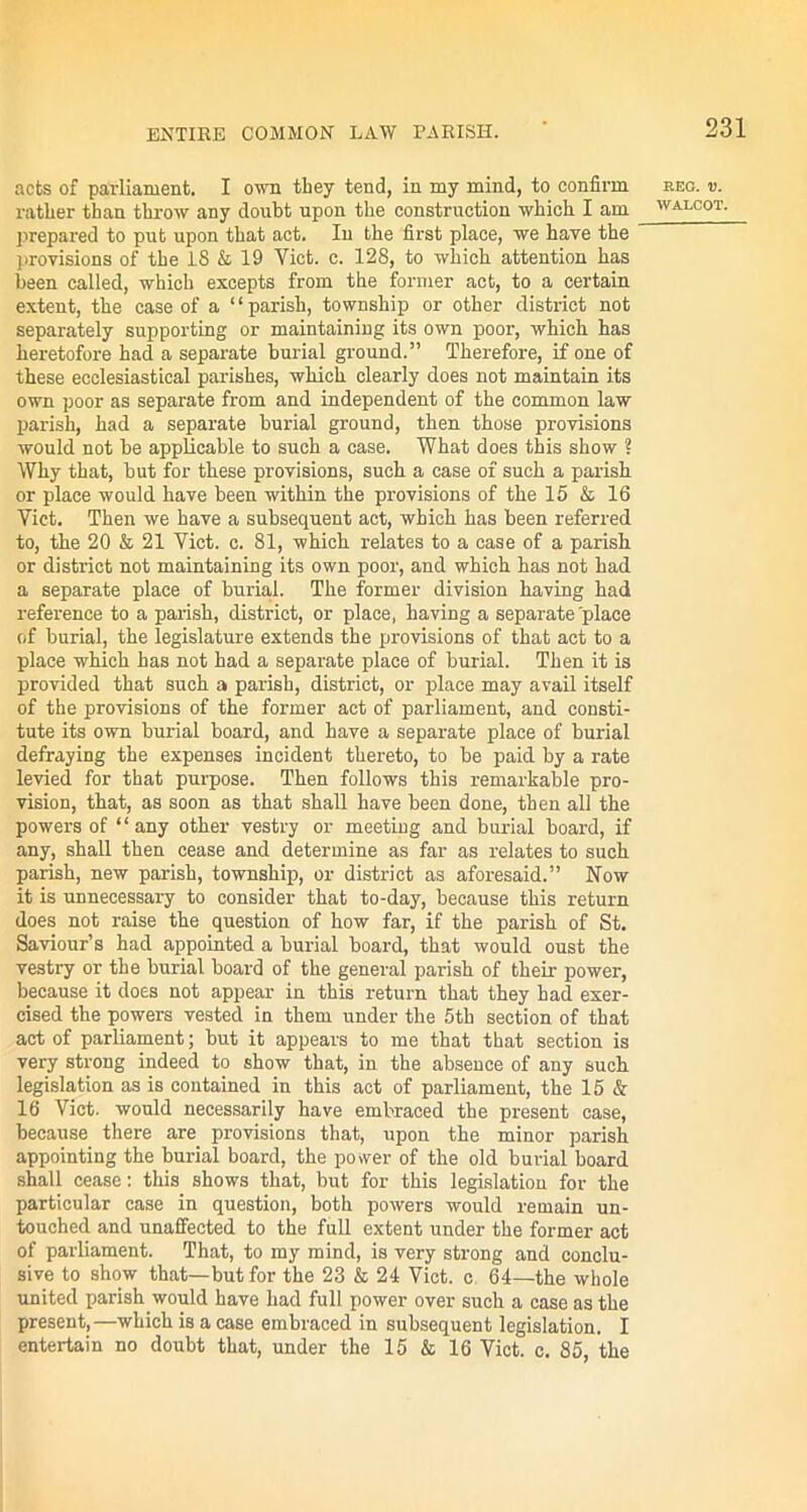 acts of parliament. I own they tend, in my mind, to confirm rather than throw any doubt upon the construction which I am [prepared to put upon that act. In the first place, we have the provisions of the 18 & 19 Yict. c. 128, to which attention has been called, which excepts from the former act, to a certain extent, the case of a “parish, township or other district not separately supporting or maintaining its own poor, which has heretofore had a separate burial ground.” Therefore, if one of these ecclesiastical parishes, which clearly does not maintain its own poor as separate from and independent of the common law parish, had a separate burial ground, then those provisions would not be applicable to such a case. What does this show ? Why that, but for these provisions, such a case of such a parish or place would have been within the provisions of the 15 & 16 Yict. Then we have a subsequent act, which has been referred to, the 20 & 21 Yict. c. 81, which relates to a case of a parish or district not maintaining its own poor, and which has not had a separate place of burial. The former division having had reference to a parish, district, or place, having a separate place of burial, the legislature extends the provisions of that act to a place which has not had a separate place of burial. Then it is provided that such a parish, district, or place may avail itself of the provisions of the former act of parliament, and consti- tute its own burial board, and have a separate place of burial defraying the expenses incident thereto, to be paid by a rate levied for that purpose. Then follows this remarkable pro- vision, that, as soon as that shall have been done, then all the powers of “any other vestry or meeting and burial board, if any, shall then cease and determine as far as relates to such parish, new parish, township, or district as aforesaid.” Now it is unnecessary to consider that to-day, because this return does not raise the question of how far, if the parish of St. Saviour’s had appointed a burial board, that would oust the vestry or the burial board of the general parish of their power, because it does not appear in this return that they had exer- cised the powers vested in them under the 5th section of that act of parliament; but it appears to me that that section is very strong indeed to show that, in the absence of any such legislation as is contained in this act of parliament, the 15 & 16 Viet, would necessarily have embraced the present case, because there are provisions that, upon the minor parish appointing the burial board, the power of the old burial board shall cease: this shows that, but for this legislation for the particular case in question, both powers would remain un- touched and unaffected to the full extent under the former act of parliament. That, to my mind, is very strong and conclu- sive to show that—but for the 23 & 24 Viet, c 64—the whole united parish would have had full power over such a case as the present,—which is a case embraced in subsequent legislation. I entertain no doubt that, under the 15 & 16 Yict. c. 85, the EEC. «.