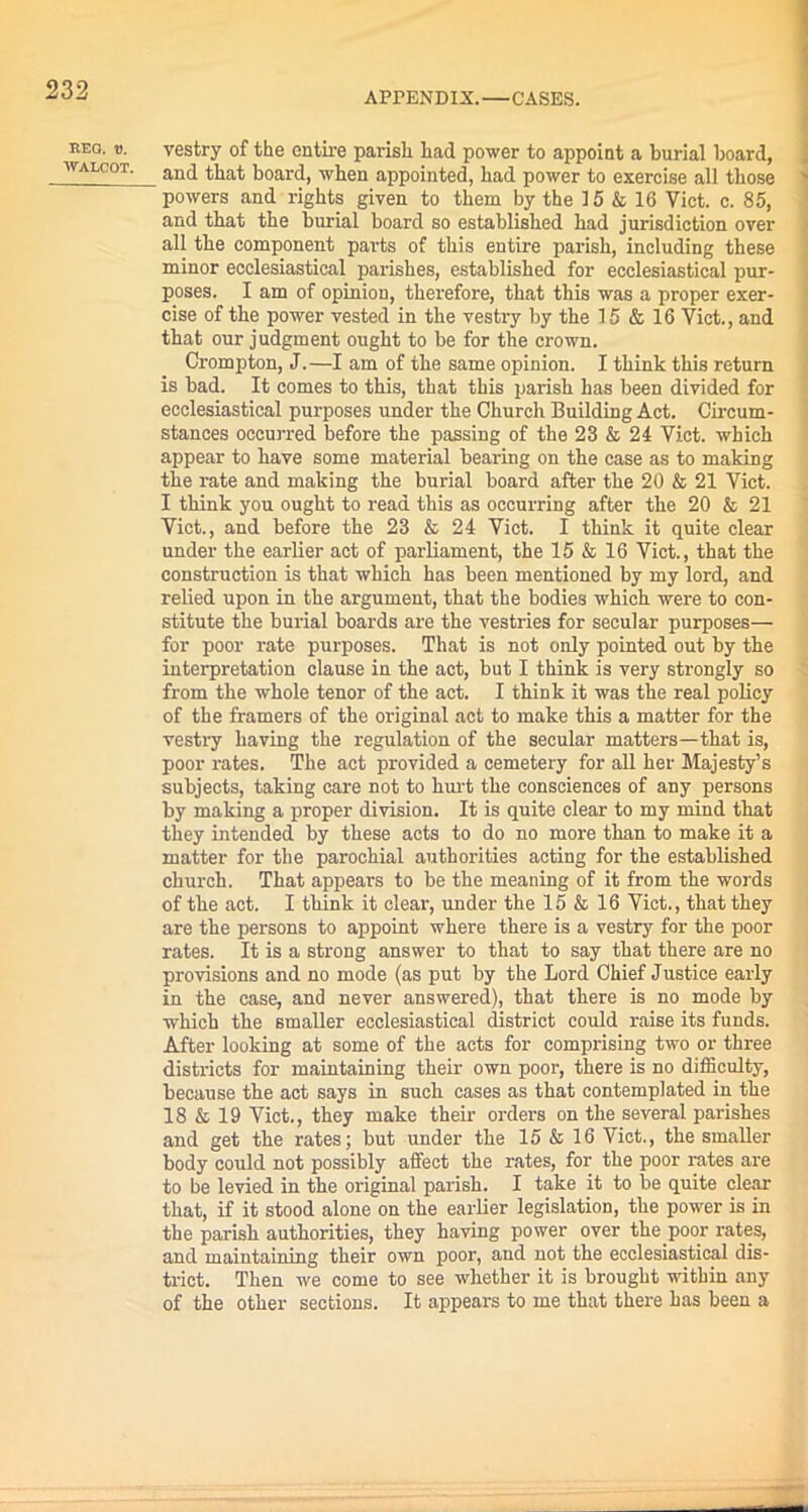 APPENDIX.—CASES. REG. V. WALCOT. vestry of the entire parish had power to appoint a burial board, and that board, when appointed, had power to exercise all those powers and rights given to them by the 15 & 16 Viet. c. 85, and that the burial board so established had jurisdiction over all the component parts of this entire parish, including these minor ecclesiastical parishes, established for ecclesiastical pur- poses. I am of opinion, therefore, that this was a proper exer- cise of the power vested in the vestry by the 15 & 16 Viet., and that our judgment ought to be for the crown. Crompton, J.—I am of the same opinion. I think this return is bad. It comes to this, that this parish has been divided for ecclesiastical purposes under the Church Building Act. Circum- stances occurred before the passing of the 23 & 24 Viet, which appear to have some material bearing on the case as to making the rate and making the burial board after the 20 & 21 Viet. I think you ought to read this as occurring after the 20 & 21 Viet., and before the 23 & 24 Viet. I think it quite clear under the earlier act of parliament, the 15 & 16 Viet., that the construction is that which has been mentioned by my lord, and relied upon in the argument, that the bodies which were to con- stitute the burial boards are the vestries for secular purposes— for poor rate purposes. That is not only pointed out by the interpretation clause in the act, but I think is very strongly so from the whole tenor of the act. I think it was the real policy of the framers of the original act to make this a matter for the vestry having the regulation of the secular matters—that is, poor rates. The act provided a cemetery for all her Majesty’s subjects, taking care not to hurt the consciences of any persons by making a proper division. It is quite clear to my mind that they intended by these acts to do no more than to make it a matter for the parochial authorities acting for the established church. That appears to be the meaning of it from the words of the act. I think it clear, under the 15 & 16 Viet., that they are the persons to appoint where there is a vestry for the poor rates. It is a strong answer to that to say that there are no provisions and no mode (as put by the Lord Chief Justice early in the case, and never answered), that there is no mode by which the smaller ecclesiastical district could raise its funds. After looking at some of the acts for comprising two or three districts for maintaining their own poor, there is no difficulty, because the act says in such cases as that contemplated in the 18 & 19 Viet., they make them orders on the several parishes and get the rates; but under the 15 & 16 Viet., the smaller body could not possibly affect the rates, for the poor rates are to be levied in the original parish. I take it to be quite clear that, if it stood alone on the earlier legislation, the power is in the parish authorities, they having power over the poor rates, and maintaining their own poor, and not the ecclesiastical dis- trict. Then we come to see whether it is brought within any of the other sections. It appears to me that there has been a