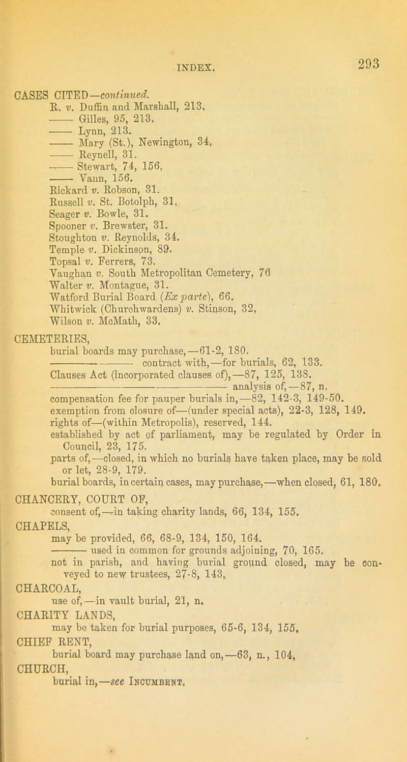 CASES CITED—continued. R. v. Duffin and Marshall, 213, _ Gilles, 95, 213. Lynn, 213. Mary (St.), Newington, 34, Reynell, 31. Stewart, 74, 156, Yann, 156. Rickard v. Robson, 31. Russell v. St. Botolph, 31, Seager v. Bowie, 31. Spooner v. Brewster, 31. Stoughton v. Reynolds, 34. Temple v. Dickinson, 89. Topsal v. Ferrers, 73. Vaughan v. South Metropolitan Cemetery, 78 Walter u. Montague, 31. Watford Burial Board {Ex parte), 66. Whitwick (Churchwardens) v. Stinson, 32, Wilson v. McMath, 33. CEMETERIES, burial boards may purchase,—61-2, 180. contract with,—for burials, 62, 133. Clauses Act (incorporated clauses of),—87, 125, 138. — analysis of, — 87, n. compensation fee for pauper burials in,—82, 142-3, 149-50. exemption from closure of—(under special acts), 22-3, 128, 149. rights of—(within Metropolis), reserved, 144. established by act of parliament, may be regulated by Order in Council, 23, 175. parts of,—closed, in which no burials have taken place, may be sold or let, 28-9, 179. burial boards, in certain cases, may purchase,—when closed, 61, 180, CHANCERY, COURT OF, consent of,—in taking charity lands, 66, 134, 155, CHAPELS, may be provided, 66, 68-9, 134, 150, 164. used in common for grounds adjoining, 70, 165. not in parish, and having burial ground closed, may be con- veyed to new trustees, 27-8, 143, CHARCOAL, use of, —in vault burial, 21, n, CHARITY LANDS, may be taken for burial purposes, 65-6, 134, 155, CHIEF RENT, burial board may purchase land on,—63, n., 104, CHURCH, burial in,—see Inoumbent,