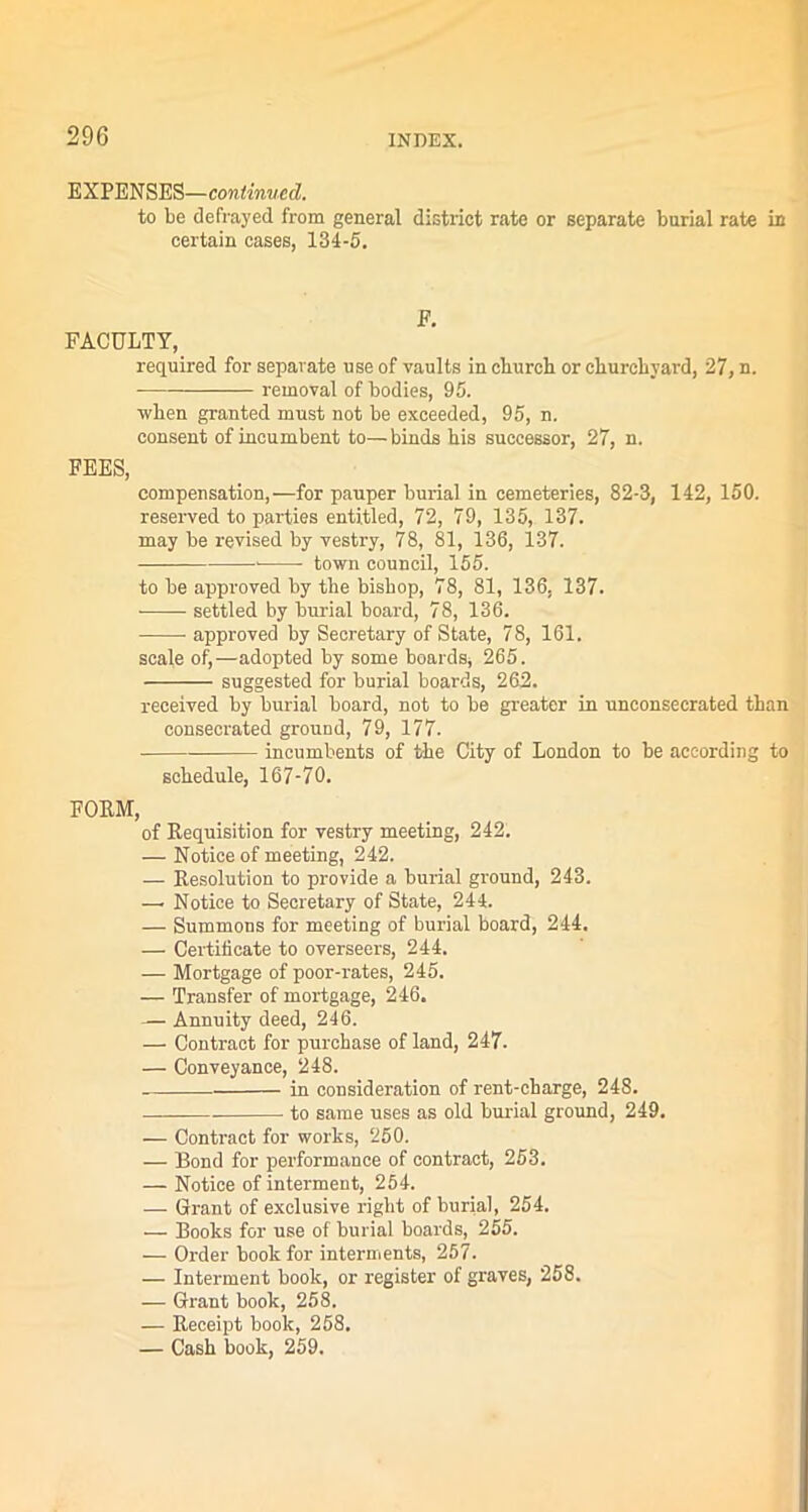 EXPENSES—continued. to be defrayed from general district rate or separate burial rate in certain cases, 134-5. F. FACULTY, required for separate use of vaults in cburcb or churchyard, 27, n. removal of bodies, 95. when granted must not be exceeded, 95, n. consent of incumbent to—binds his successor, 27, n. FEES, compensation,—for pauper burial in cemeteries, 82-3, 142, 150. reserved to parties entitled, 72, 79, 135, 137. may be revised by vestry, 78, 81, 136, 137. town council, 155. to be approved by the bishop, 78, 81, 136, 137. settled by burial board, 78, 136. approved by Secretary of State, 78, 161. scale of,—adopted by some boards, 265. — suggested for burial boards, 262. received by burial board, not to be greater in unconsecrated than consecrated ground, 79, 177. ■ incumbents of the City of London to be according to schedule, 167-70. FORM, of Requisition for vestry meeting, 242. — Notice of meeting, 242. — Resolution to provide a burial ground, 243. —- Notice to Secretary of State, 244. — Summons for meeting of burial board, 244. — Certificate to overseers, 244. — Mortgage of poor-rates, 245. — Transfer of mortgage, 246. — Annuity deed, 246. — Contract for purchase of land, 247. — Conveyance, 248. in consideration of rent-charge, 248. to same uses as old burial ground, 249. — Contract for works, 250. — Bond for performance of contract, 253. — Notice of interment, 254. — Grant of exclusive right of burial, 254. — Books for use of burial boards, 255. — Order book for interments, 257. — Interment book, or register of graves, 258. — Grant book, 258. — Receipt book, 258. — Cash book, 259.