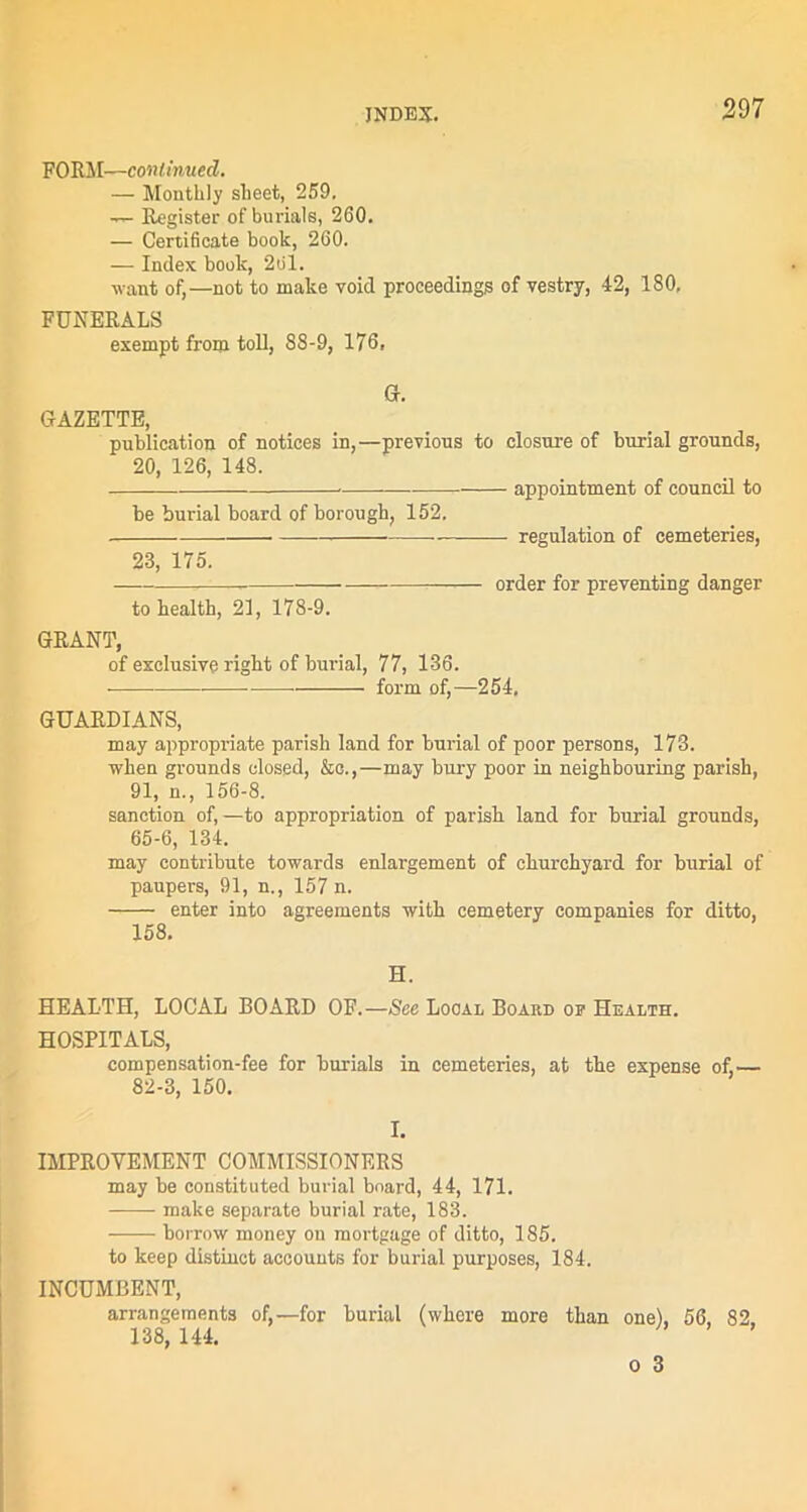 FORM—continued. — Monthly sheet, 259. — Register of burials, 260. — Certificate book, 260. — Index book, 261. want of,—not to make void proceedings of vestry, 42, 180, FUNERALS exempt from toll, 88-9, 176, G. GAZETTE, publication of notices in,—previous to closure of burial grounds, 20, 126, 148. - appointment of council to be burial board of borough, 152. 23, 175. regulation of cemeteries, to health, 21, 178-9. GRANT, of exclusive right of burial, 77, 136. form of,—254, order for preventing danger GUARDIANS, may appropriate parish land for burial of poor persons, 173. when grounds closed, &c.,—may bury poor in neighbouring parish, 91, n., 156-8. sanction of,—to appropriation of parish land for burial grounds, 65-6, 134. may contribute towards enlargement of churchyard for burial of paupers, 91, n., 157 n. enter into agreements with cemetery companies for ditto, 158. H. HEALTH, LOCAL BOARD OF.—See Local Board op Health. HOSPITALS, compensation-fee for burials in cemeteries, at the expense of,— 82-3, 150. I. IMPROVEMENT COMMISSIONERS may be constituted burial board, 44, 171. make separate burial rate, 183. -—— borrow money on mortgage of ditto, 185. to keep distinct accounts for burial purposes, 184. INCUMBENT, arrangements of,—for burial (where more than one), 56, 82. 138, 144.