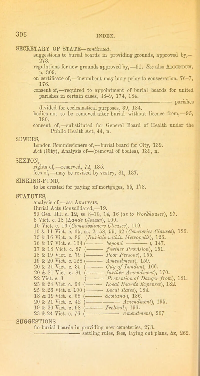 SECRETARY OF STATE—continued. suggestions to burial boards in providing grounds, approved by,— 273. regulations for new grounds approved by,—91. See also Addendum, p. 309. on certificate of,—incumbent may bury prior to consecration, 76-7, 176. consent of,—required to appointment of burial boards for united parishes in certain cases, 38-9, 174, 184. parishes divided for ecclesiastical purposes, 39, 184. bodies not to be removed after burial without licence from,—95, 180. consent of,—substituted for General Board of Health under the Public Health Act, 44, n. SEWERS, London Commissioners of,—burial board for City, 139. Act (City), Analysis of—(removal of bodies), 139, n. SEXTON, rights of,—reserved, 72, 135. fees of,—may be revised by vestry, 81, 137. SINKING-FUND, to be created for paying off mortgages, 55, 178. STATUTES, analysis of,—see Analysis. Burial Acts Consolidated,—19. 59 Geo. III. c. 12, ss. 8-10, 14, 16 (as to Worhlwwes), 97. 8 Yict. c. 18 (Lands Clauses), 100. 10 Yict. c. 16 (Commissioners Clauses), 119. 10 & 11 Viet. c. 65, ss. 2, 58, 59, 62 (Cemeteries Clauses), 125. 15 & 16 Yict. c. 85 (Burials within Metropolis), 126. 16 & 17 Viet. c. 134 ( — beyond ), 147. 17 & 18 Viet. c. 87 ( further Provision), 151. 18 & 19 Viet. c. 79 ( Poor Persons), 155. 19 & 20 Viet. c. 128 ( Amendment), 159. 20 & 21 Viet. c. 35 ( City of London), 166. 20 & 21 Viet. c. 81 ( further Amendment), 170. 22 Viet. c. 1 ( Prevention of Danger from), 181. 23 & 24 Viet. c. 64 ( Local Boards Expenses), 182. 25 & .26 Viet. c. 100 ( Local Rates), 184. 18 & 19 Viet. c. 68 ( Scotland), 186. 20 & 21 Viet. c. 42 ( ——— Amendment), 195. 19 & 20 Viet. c. 98 (— Ireland), 196. 23 & 24 Viet. c. 76 ( — Amendment), 207 SUGGESTIONS for burial boards in providing new cemeteries, 273. settling rules, fees, laying out plans, &o, 262.