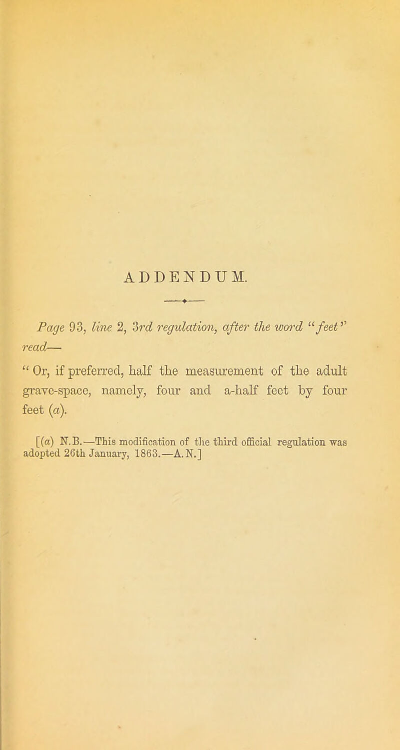 ADDENDUM. Page 93, line 2, 3rd regulation, after the word “feet ’’ read— “ Or, if prefeiTed, half the measurement of the adult grave-space, namely, four and a-half feet by four feet (a). [(a) N.B.—This modification of the third official regulation was adopted 26th January, 1863.—A. N.]