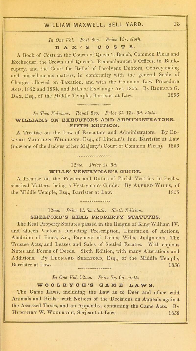 In One Vol. Post 8vo. Price 15s. cloth. D A X ' S COSTS. A Book of Costs in the Courts of Queen’s Bench, Common Pleas and Exchequer, the Crown and Queen’s Remembrancer’s Offices, in Bank- ruptcy, and the Court for Relief of Insolvent Debtors, Conveyancing and miscellaneous matters, in conformity with the general Scale of Charges allowed on Taxation, and with the Common Law Procedure Acts, 1852 and 1854, and Bills of Exchange Act, 1855. By Richard G. Dax, Esq., of the Middle Temple, Barrister at Law. 1856 In Two Volumes. Royal 8vo. Price 31. 13s. Gd. cloth. WILLIAMS ON EXECUTORS AND ADMINISTRATORS. FIFTH EDITION. A Treatise on the Law of Executors and Administrators. By Ed- ward Vaughan Williams, Esq., of Lincoln’s Inn, Barrister at Law (now one of the Judges of her Majesty’s Court of Common Pleas). 1856 12mo. Price 4s. 6d. WILLS’ VESTRYMAN’S GUIDE. A Treatise on the Powers and Duties of Parish Vestries in Eccle- siastical Matters, being a Vestryman’s Guide. By Alfred Wills, of the Middle Temple, Esq., Barrister at Law. 1855 ■wwwwvww* 12mo. Price 11. 5s. cloth. Sixth Edition. SHELFORD’S REAL PROPERTY STATUTES. The Real Property Statutes passed in the Reigns of King William IV. and Queen Victoria, including Prescription, Limitation of Actions, Abolition of Fines, &c., Payment of Debts, Wills, Judgments, The Trustee Acts, and Leases and Sales of Settled Estates. With copious Notes and Forms of Deeds. Sixth Edition, with many Alterations and Additions. By Leonard Siielford, Esq., of the Middle Temple, Barrister at Law. 1856 In One Vol. 12mo. Price 7s. Gd. cloth. WOOLRYCH’S GAME LAWS. The Game Laws, including the Law as to Deer and other wild Animals and Birds; with Notices of the Decisions on Appeals against the Assessed Taxes, and an Appendix, containing the Game Acts. By Humphry W. Woolrych, Serjeant at Law. 1858