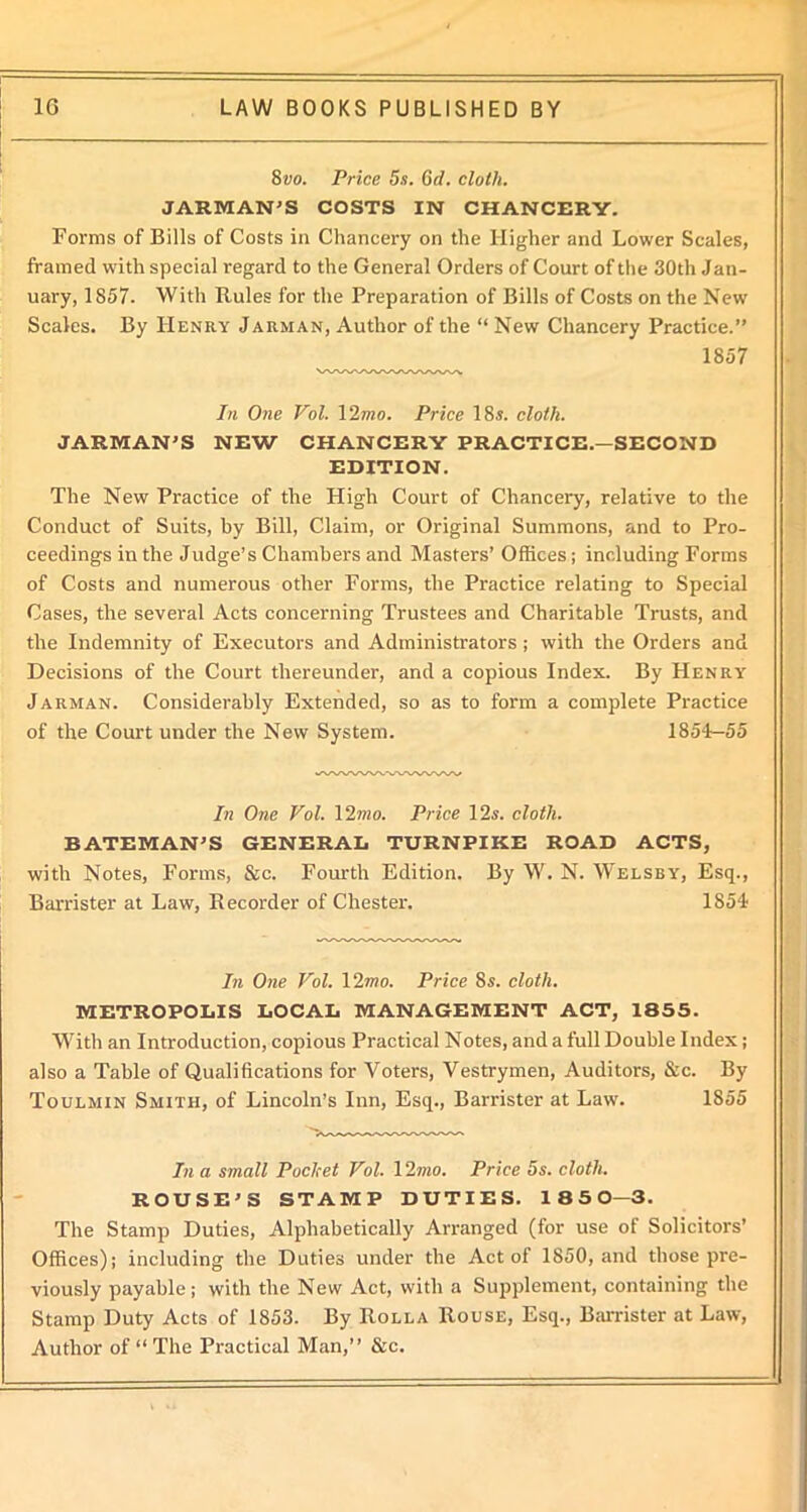 8vo. Price 5s. 6d. cloth. JARMAN’S COSTS IN CHANCERY. Forms of Bills of Costs in Chancery on the Higher and Lower Scales, framed with special regard to the General Orders of Court of the 30tli Jan- uary, 1857. With Rules for the Preparation of Bills of Costs on the New Scales. By Henry Jarman, Author of the “ New Chancery Practice.” 1857 In One Vol. 12mo. Price 18s. cloth. JARMAN’S NEW CHANCERY PRACTICE.—SECOND EDITION. The New Practice of the High Court of Chancery, relative to the Conduct of Suits, by Bill, Claim, or Original Summons, and to Pro- ceedings in the Judge’s Chambers and Masters’ Offices; including Forms of Costs and numerous other Forms, the Practice relating to Special Cases, the several Acts concerning Trustees and Charitable Trusts, and the Indemnity of Executors and Administrators ; with the Orders and Decisions of the Court thereunder, and a copious Index. By Henry Jarman. Considerably Extended, so as to form a complete Practice of the Court under the New System. 1854-55 In One Vol. 12mo. Price 12s. cloth. BATEMAN’S GENERAL TURNPIKE ROAD ACTS, with Notes, Forms, &c. Fourth Edition. By W. N. Welsby, Esq., Barrister at Law, Recorder of Chester. 1854 In One Vol. 12mo. Price 8s. cloth. METROPOLIS LOCAL MANAGEMENT ACT, 1855. With an Introduction, copious Practical Notes, and a full Double Index; also a Table of Qualifications for Voters, Vestrymen, Auditors, &c. By Toulmin Smith, of Lincoln’s Inn, Esq., Barrister at Law. 1855 In a small Poclcet Vol. 12mo. Price 5s. cloth. ROUSE’S STAMP DUTIES. 1850—3. The Stamp Duties, Alphabetically Arranged (for use of Solicitors’ Offices); including the Duties under the Act of 1850, and those pre- viously payable; with the New Act, with a Supplement, containing the Stamp Duty Acts of 1853. By Rolla Rouse, Esq., Barrister at Law, Author of “The Practical Man,” &c.