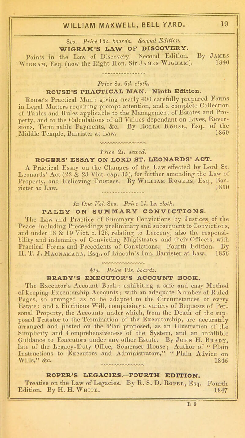 8vo. Price 15s. boards. Second Edition, WIGEAM'S LAW OF DISCOVERY. Points in the Law of Discovery. Second Edition. By James Wigram, Esq. (now the Right Hon. Sir James Wigram). 1840 Price Ss. 6d. cloth. ROUSE’S PRACTICAL MAN.—Ninth Edition. Rouse’s Practical Man : giving nearly 400 carefully prepared Forms in Legal Matters requiring prompt attention, and a complete Collection of Tables and Rules applicable to the Management of Estates and Pro- perty, and to the Calculations of all Values dependant on Lives, Rever- sions, Terminable Payments, &c. By Rolla Rouse, Esq., of the Middle Temple, Barrister at Law. 1860 Price 2s. sewed. ROGERS’ ESSAY ON LORD ST. LEONARDS’ ACT. A Practical Essay on the Changes of the Law effected by Lord St. Leonards’ Act (22 & 23 Viet. cap. 35), for further amending the Law of Property, and Relieving Trustees. By William Rogers, Esq., Bar- rister at Law. 1860 rOWLVW\AAAA/\AA/V In One Vol. 8vo. Price 11. Is. cloth. PALEY ON SUMMARY CONVICTIONS. The Law and Practice of Summary Convictions by Justices of the Peace, including Proceedings preliminary and subsequent to Convictions, and under 18 & 19 Viet. c. 126, relating to Larceny, also the responsi- bility and indemnity of Convicting Magistrates and their Officers, with Practical Forms and Precedents of Convictions. Fourth Edition. By H. T. J. Macnamara, Esq., of Lincoln’s Inn, Barrister at Law. 1856 4to. Price 12s. boards. BRADY’S EXECUTOR’S ACCOUNT BOOK. The Executor’s Account Book; exhibiting a safe and easy Method of keeping Executorship Accounts; with an adequate Number of Ruled Pages, so arranged as to be adapted to the Circumstances of every Estate: and a Fictitious Will, comprising a variety of Bequests of Per- sonal Property, the Accounts under which, from the Death of the sup- posed Testator to the Termination of the Executorship, are accurately arranged and posted on the Plan proposed, as an Illustration of the Simplicity and Comprehensiveness of the System, and an infallible Guidance to Executors under any other Estate. By John H. Brady, late of the Legacy-Duty Office, Somerset House; Author of “ Plain Instructions to Executors and Administrators,” “ Plain Advice on Wills,” &c. 1845 ROPER’S LEGACIES.—FOURTH EDITION. Treatise on the Law of Legacies. By 11. S. D. Roper, Esq. Fourth Edition. By II. H. White. 1847