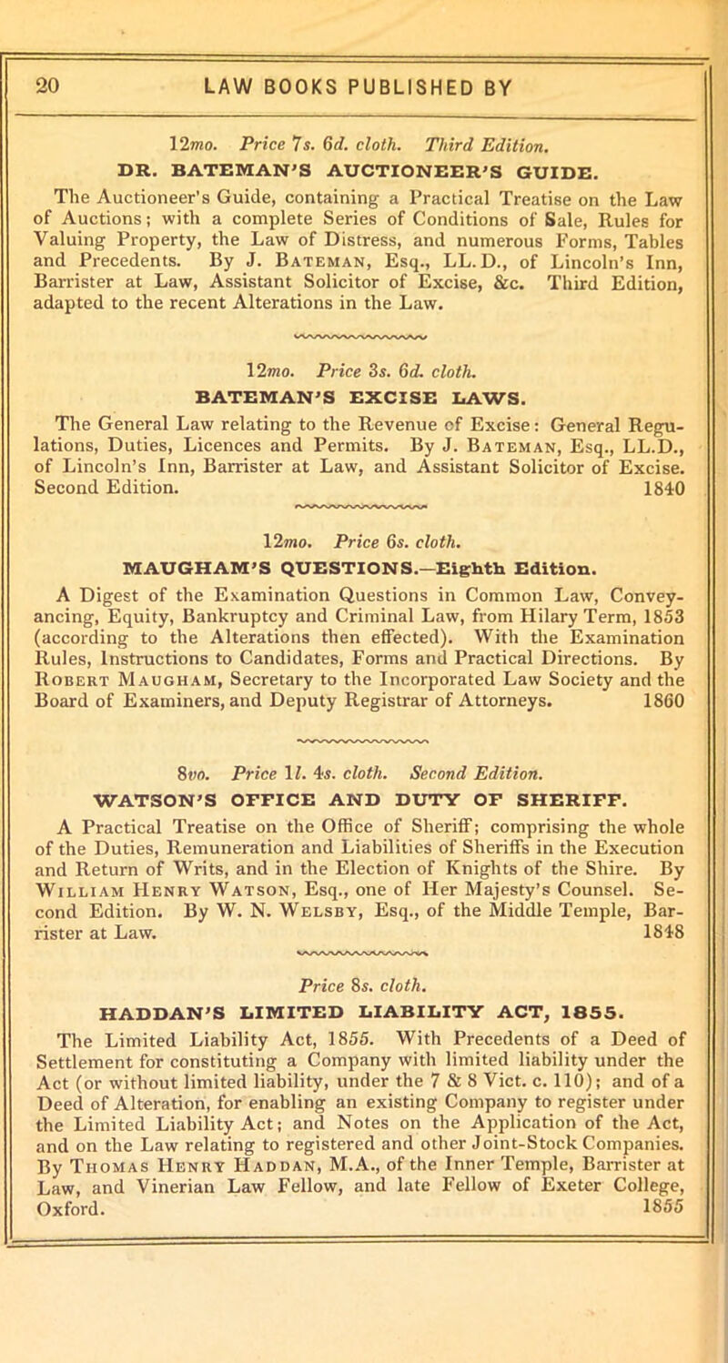 ] 2mo. Price 7s. 6cl. cloth. Third Edition. DR. BATEMAN’S AUCTIONEER’S GUIDE. The Auctioneer’s Guide, containing a Practical Treatise on the Law of Auctions; with a complete Series of Conditions of Sale, Rules for Valuing Property, the Law of Distress, and numerous Forms, Tables and Precedents. By J. Bateman, Esq., LL. D., of Lincoln’s Inn, Barrister at Law, Assistant Solicitor of Excise, &c. Third Edition, adapted to the recent Alterations in the Law. 12?«o. Price 3s. (id. cloth. BATEMAN’S EXCISE LAWS. The General Law relating to the Revenue of Excise: General Regu- lations, Duties, Licences and Permits. By J. Bateman, Esq., LL.D., of Lincoln’s Inn, Barrister at Law, and Assistant Solicitor of Excise. Second Edition. 1840 12mo. Price 6s. cloth. MAUGHAM’S QUESTIONS.—Eighth Edition. A Digest of the Examination Questions in Common Law, Convey- ancing, Equity, Bankruptcy and Criminal Law, from Hilary Term, 1853 (according to the Alterations then effected). With the Examination Rules, Instructions to Candidates, Forms and Practical Directions. By Robert Maugham, Secretary to the Incorporated Law Society and the Board of Examiners, and Deputy Registrar of Attorneys. 1860 8vo. Price 11. 4s. cloth. Second Edition. WATSON’S OFFICE AND DUTY OF SHERIFF. A Practical Treatise on the Office of Sheriff; comprising the whole of the Duties, Remuneration and Liabilities of Sheriffs in the Execution and Return of Writs, and in the Election of Knights of the Shire. By William Henry Watson, Esq., one of Her Majesty’s Counsel. Se- cond Edition. By W. N. Welsby, Esq., of the Middle Temple, Bar- rister at Law. 1848 Price 8s. cloth. HADDAN’S LIMITED LIABILITY ACT, 1855. The Limited Liability Act, 1855. With Precedents of a Deed of Settlement for constituting a Company with limited liability under the Act (or without limited liability, under the 7 & 8 Viet. c. 110); and of a Deed of Alteration, for enabling an existing Company to register under the Limited Liability Act; and Notes on the Application of the Act, and on the Law relating to registered and other Joint-Stock Companies. By Thomas Henry Haddan, M.A., of the Inner Temple, Barrister at Law, and Vinerian Law Fellow, and late Fellow of Exeter College, Oxford. 1855