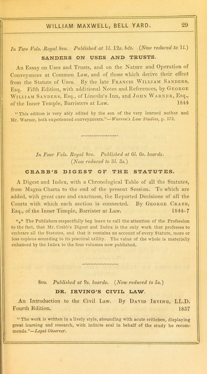 In Two Vols. Royal 8vo. Published at \l. 12s. bds. (Now reduced to 1/.) SANDERS ON USES AND TRUSTS. An Essay on Uses and Trusts, and on tire Nature and Operation of Conveyances at Common Law, and of those which derive their effect from the Statute of Uses. By the late Francis William Sanders, Esq. Fifth Edition, with additional Notes and References, by George William Sanders, Esq., of Lincoln’s Inn, and John Warner, Esq., of the Inner Temple, Barristers at Law. 1844 “ This edition is very ably edited by the son of the very learned author and Mr. Warner, both experienced conveyancers.”—Warren’s Law Studies, p. 573. In Four Vols. Royal 8vo. Published at 61. 6s. boards. (Now reduced to 31. 3s.) CRABB’S DIGEST OF THE STATUTES. A Digest and Index, with a Chronological Table of all the Statutes, from Magna Charta to the end of the present Session. To which are added, with great care and exactness, the Reported Decisions of all the Courts with which each section is connected. By George Crabb, Esq., of the Inner Temple, Barrister at Law. 1844-7 *** The Publishers respectfully beg leave to call the attention of the Profession to the fact, that Mr. Crabb’s Digest and Index is the only work that professes to embrace all the Statutes, and that it contains an account of every Statute, more or less copious according to its practical utility. The value of the whole is materially enhanced by the Index to the four volumes now published. 8vo. Published at 9s. boards. (Now reduced to 5s.) DR. IRVING’S CIVIL LAW. An Introduction to the Civil Law. By David Irving, LL.D. Fourth Edition. 1837 “ The work is written in a lively style, abounding with acute criticism, displaying great learning and research, with infinite zeal in behalf of the study he recom- mends.”—Legal Observer.