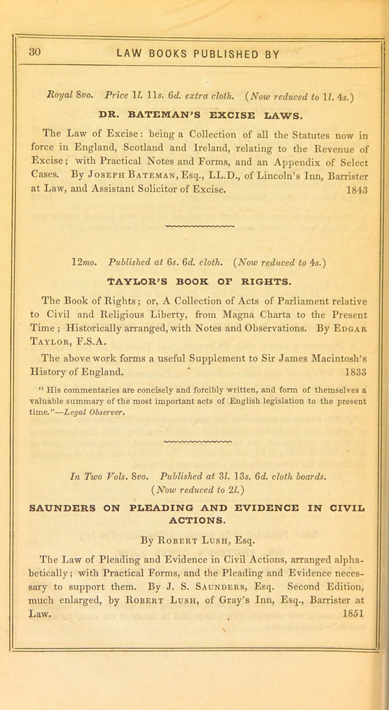 Royal 8vo. Price \l. 11s. 6d. extra cloth. (Now reduced to 11. 4s.) DR. BATEMAN’S EXCISE LAWS. The Law of Excise: being a Collection of all the Statutes now in force in England, Scotland and Ireland, relating to the Revenue of Excise; with Practical Notes and Forms, and an Appendix of Select Cases. By Joseph Bateman, Esq., LL.D., of Lincoln’s Inn, Barrister at Law, and Assistant Solicitor of Excise. 1843 12mo. Published at 6.s. 6d. cloth. (Now reduced to 4s.) TAYLOR’S BOOK OP RIGHTS. The Book of Rights; or, A Collection of Acts of Parliament relative to Civil and Religious Liberty, from Magna Charta to the Present Time ; Historically arranged, with Notes and Observations. By Edgar Taylor, F.S.A. The above work forms a useful Supplement to Sir James Macintosh’s History of England. ' 1833 “ His commentaries are concisely and forcibly written, and form of themselves a valuable summary of the most important acts of English legislation to the present time.”—Legal Observer. In Two Vols. 8vo. Published at 31. 13s. 6d. cloth boards. (Now reduced to 21.) SAUNDERS ON PLEADING AND EVIDENCE IN CIVIL ACTIONS. By Robert Lush, Esq. The Law of Pleading and Evidence in Civil Actions, arranged alpha- betically; with Practical Forms, and the Pleading and Evidence neces- sary to support them. By J. S. Saunders, Esq. Second Edition, much enlarged, by Robert Lush, of Gray’s Inn, Esq., Barrister at Law. 1851