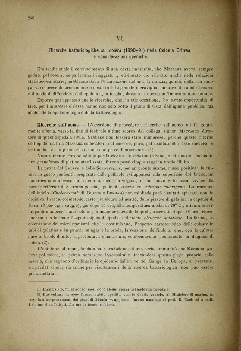 Ricerche batteriologiche sul colera (1890-91) nella Colonia Eritrea, e considerazioni igieniche. Era tradizionale il convincimento di una certa immunita, che Massaua aveva sempre goduto pel colera; ne parlavano i viaggiatori, ed e stato cio rilevato anche nelle relazioni statistico-sanitarie, pubblicate dopo l’occupazione italiana; la notizia, quindi, della sua com- parsa sorprese dolorosamente e desto in tutti grande meraviglia, mentre il rapido decorso e il modo di diffondersi deU’epidemia, a focolai, davano a questa un’impronta non comune. Esporro qui appresso quelle ricerche, che, in tale occasione, ho avuto opportunity di fare, per l’interesse ch’esse hanno non solo sotto il punto di vista dpll’igiene pubblica, ma anche della epidemiologia e della batteriologia. Ricerche sull’uomo. — L’occasione di procedere a ricerche sull’uomo mi fu gentil- mente offerta, verso la fine di febbraio ultimo scorso, dal collega signor Maccagno, diret- tore di quest’ospedale civile. Sebbene non fossero state numerose, perche questo ritorno dell’epidemia fu a Massaua soffocato in sul nascere, pure, pel risultato che esse diedero, e trattandosi di un primo caso, non sono prive d’importanza (1). Naturalmente, furono adibite per la ricerca le deiezioni alvine, e di queste, mediante una grand’ansa di platino sterilizzata, furono presi cinque saggi in brodo diluito. La prova del Gruber e dello Schottelius, per un pronto esame, riusci positiva: le cul- ture in gocce pendenti, preparate dalle pellicole sviluppatesi alia superficie del brodo, mi mostrarono numerosissimi bacilli a forma di virgola, in un movimento assai vivace alia parte periferica di ciascuna goccia, quale si osserva col mbrione colerigeno. La reazione dell’indolo (Cliolera-rotli di Bujwid e Dunham) non mi diede pero risultati spiccati, non fu decisiva. Invece, col metodo, certo piu sicuro ed esatto, delle piastre di gelatina in capsule di Petri (3 per ogni saggio), gia dopo 14 ore, alia temperatura media di 20° C., ottenni lo svi- luppo di numerosissime colonie, la maggior parte delle quali, osservate dopo 36 ore, ripro- ducevano la forma e l’aspetto tipico di quelle del vibrio cholerae asiaticae. La forma, la colorazione dei microrganismi che le costituivano, l’aspetto caratt.eristico delle culture in tubi di gelatina e su patate, su agar e in brodo, la reazione dell’indolo, che, con le culture pure in brodo diluito, si presentava chiarissima, confermarono pienamente la diagnosi di colera (2). L’opinione adunque, fondata sulla tradizione, di una certa immunita che Massaua go- deva pel colera, se prima sembrava inverosimile, trovandosi questa plaga proprio sulla marcia, che seguono d’ordinario le epidemie dalle rive del Gange in Europa, al presente, sia pei dati clinici, sia anche pei risultamenti della ricerca batteriologica, non puo essere piu accettata. (1) L’ammalato, un Europeo, mori dopo alcuni giorni nel suddetto ospedale. (2) Due culture in agar furono subito spedite, con le debite cautele, al Ministero di marina, in aeguito altre provenieuti dai pozzi di Gliinda (v. appresso) furono mandate al prof. R. Kock ed a molti Laboratori ed Istituti, che me ne fecero richiesta.