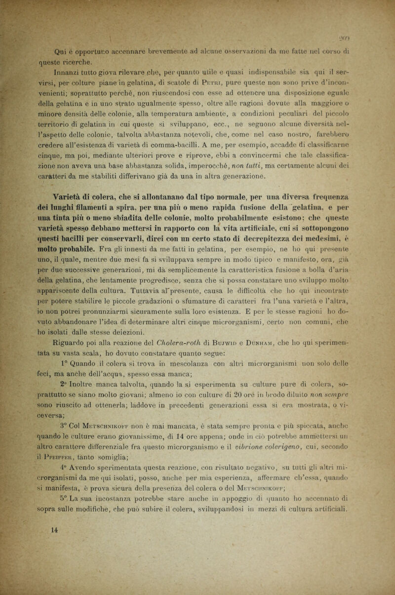 Qui e opportur.o accennare brevemente ad alcune osservazioni da me fatte ncl corse di queste ricerche. Innanzi tutto giova rilevare .che, per quanto utile e quasi indispensabile sia qui il ser- virsi, per colture piane in gelatina, di scatole di Petri, pure queste non sono prive d’incon- venienti; soprattutto perche, non riuscendosi con esse ad ottencre una disposizione egualc della gelatina e in uno strato ugualmente spesso, oltre alle ragioni dovute alia maggiore o minore densita delle colonie, alia temperatura ambiente, a condizioni peculiari del piccolo territorio di gelatina in cui queste si sviluppano, ecc., ne seguono alcune diversita nel- l’aspetto delle colonie, talvolta abbastanza notevoli, che, come nel caso nostro, farebbero credere all’esistenza di varieta di comma-bacilli. A me, per esempio, accadde di classificarnc cinque, ma poi, mediante ulteriori prove e riprove, ebbi a convincermi che (ale classifica- zione non aveva una base abbastanza solida, imperocche, non tutti, ma certamente alcuni dci caratteri da me stabiliti differivano gia da una in altra generazione. Varieta di colera, cite si allontanano dal tipo normale, per una diversa freqiienza dei lunghi fllamenti a spira, per una piii o meno rapida fusione della gelatina. e per una tinta pin o ineno shiadita delle colonie, molto probabilmente esistono; die queste varieta spess.o debbano mettersi in rapporto con la vita artificiale, cui si sottopongono questi bacilli per conservarli, direi con un certo stato di decrepitezza dei medesimi, e molto probabile. Fra gli innesti da me fatti in gelatina, per esempio, ne ho qui presente uno, il quale, mentre due mesi fa si sviluppava sempre in modo tipico e manifesto, ora, gia per due successive generazioni, mi da semplicemente la caratteristica fusione a holla d’aria della gelatina, che lentamente progredisce, senza che si possa constatare uno sviluppo molto appariscente della cultura. Tuttavia al'presente, causa le difficolta che ho qui incontrate per potere stabilire le piccole gradazioni o sfumature di caratteri fra l’una varieta e l’altra, 10 non potrei pronunziarmi sicuramente sulla loro esistenza. E per le stesse ragioni ho do- vuto abbandonare l’idea di determinare altri cinque microrganismi, certo non comuni, che ho isolati dalle stesse deiezioni. Riguardo poi alia reazione del Cholera-roth di Bujwid e Dunham, che ho qui sperimen- tata su vasta scala, ho dovuto constatare quanto segue: 1° Quando il colera si trova in mescolanza con altri microrganismi non solo delle feci, ma anche delPacqua, spesso essa manca; 2° Inoltre manca talvolta, quando la si esperimenta su culture pure di colera, so- prattutto se siano molto giovani; almeno io con culture di 20 ore in brodo diluito non sempre sono riuscito ad ottenerla; laddove in precedenti generazioni essa si era mostrata, o vi- ceversa; 3° Col Mktschnikoff non e mai mancata, e stata sempre pronta e piu spiccata, anche quando le culture erano giovanissime, di 14 ore appena; onde in cib potrebbe ammettersi un altro carattere diiferenziale fra questo microrganismo e il oibrione colerigeno, cui, secondo 11 Pfeiffer, tanto somiglia; 4° Avendo sperimentata questa reazione, con risultato negative, su tutti gli altri mi- crorganismi da me qui isolati, posso, anche per mia esperienza, affermare ch’essa, quando si manifesta, e prova sicura della presenza del colera o del Mktschnikoff; 5° La sua iucostanza potrebbe stare anche in appoggio di quanto ho accennato di sopra suite modifiche, che puo subire il colera, sviluppandosi in mezzi di cultura artificiali. 14