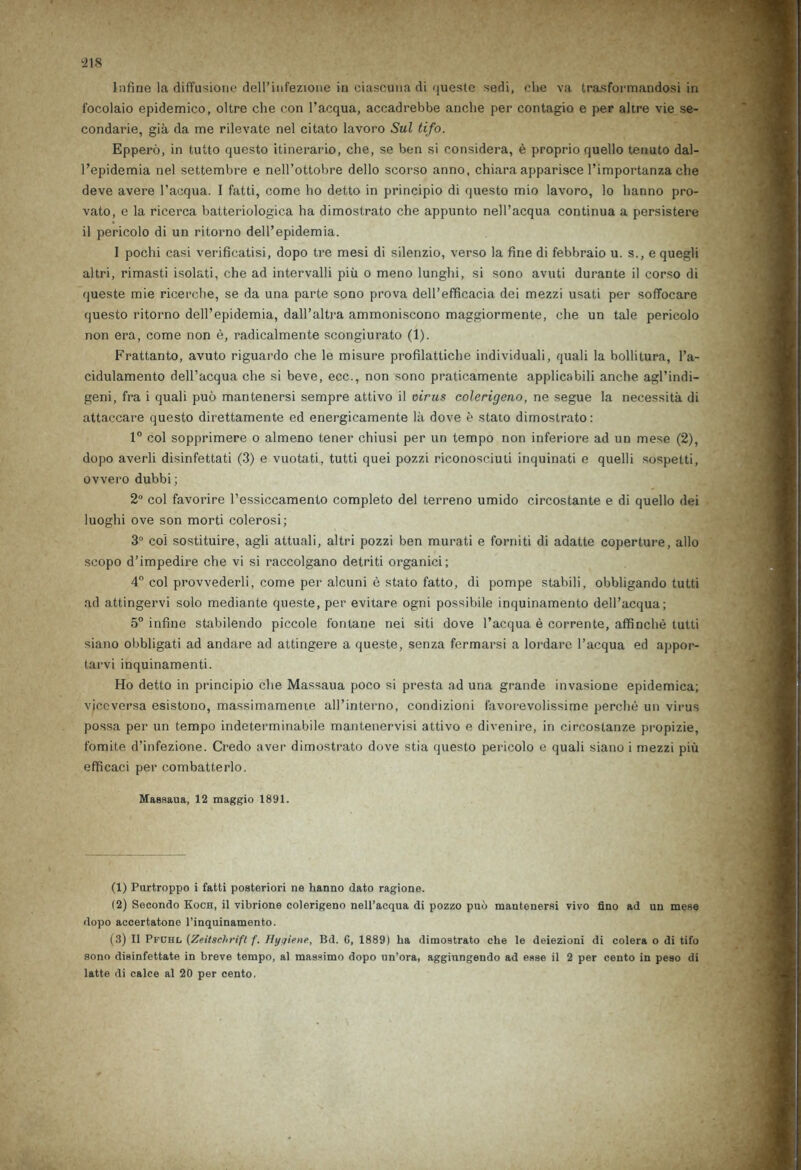Inline la diflfusione dell’infezione in ciascuna di queste sedi, die va trasformandosi in focolaio epidemico, oltre che con l’acqua, accadrebbe anche per contagio e per altre vie se- condarie, gia da me rilevate nel citato lavoro Sul tifo. Eppero, in tutto questo itinerario, che, se ben si considera, e proprio quello tenuto dal- l’epidemia nel settembre e nell’ottobre dello scorso anno, chiara apparisce l’importanza che deve avere l’acqua. 1 fatti, come ho detto in principio di questo mio lavoro, lo hanno pro- vato, e la ricerca batteriologica ha dimostrato che appunto nell’acqua continua a persistere il pericolo di un ritorno delPepidemia. I pochi casi verificatisi, dopo tre mesi di silenzio, verso la fine di febbraio u. s., e quegli altri, rimasti isolati, che ad intervalii piu o meno lunghi, si sono avuti durante il corso di queste mie ricerche, se da una parte sono prova dell’efficacia dei mezzi usati per soffocare questo ritorno dell’epidemia, dall’altra ammoniscono maggiormente, che un tale pericolo non era, come non e, radicalmente scongiurato (1). Frattanto, avuto riguardo che le misure profilattiche individuali, quali la bollitura, l’a- cidulamento dell’acqua che si beve, ecc., non sono praticamente applicabili anche agl’indi- geni, fra i quali puo mantenersi sempre attivo il virus colerigeno, ne segue la necessity di attaccare questo direttamente ed energicamente la dove e stato dimostrato: 1° col sopprimere o almeno tener chiusi per un tempo non inferiore ad un mese (2), dopo averli disinfettati (3) e vuotati, tutti quei pozzi riconosciuti inquinati e quelli sospetti, ovvero dubbi; 2° col favorire l’essiccamento completo del terreno umido circostante e di quello dei luoghi ove son morti colerosi; 3° col sostituire, agli attuali, altri pozzi ben murati e forniti di adatte coperture, alio scopo d’impedire che vi si raccolgano detriti organici; 4° col provvederli, come per alcuni e stato fatto, di pompe stabili, obbligando tutti ad attingervi solo mediante queste, per evitare ogni possibile inquinamento dell’acqua; 5° infine stabilendo piccole f'onlane nei siti dove l’acqua e corrente, affinche tutti siano obbligati ad andare ad attingere a queste, senza fermarsi a lordare l’acqua ed appor- tarvi inquinamenti. Ho detto in principio che Massaua poco si presta ad una grande invasione epidemica; viccvorsa esistono, massimamenie all’interno, condizioni favorevolissime perche un virus possa per un tempo indeterminabile mantenervisi attivo e divenire, in circostanze propizie, fomite d’infezione. Credo aver dimostrato dove stia questo pericolo e quali siano i mezzi piu efficaci per combatterlo. Massaua, 12 maggio 1891. (1) Purtroppo i fatti posteriori ne hanno dato ragione. (2) Secondo Koch, il vibrione colerigeno nell’acqua di pozzo pub mantenersi vivo fino ad un mese dopo accertatone l’inquinamento. (3) Il Pfchl (Zeitsehrift f. Hygiene, Bd. G, 1889) ha dimostrato che le deiezioni di colera o di tifo sono disinfettate in breve tempo, al massimo dopo un’ora, aggiungendo ad esse il 2 per cento in peso di latte di calce al 20 per cento.
