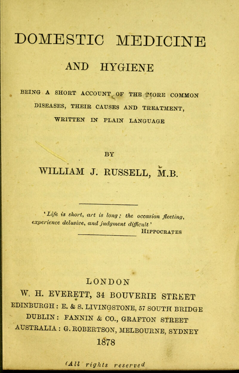 DOMESTIC MEDICINE AND HYGIENE BEING A SHORT ACCOUNT Q OF THE i’LORE COMMON DISEASES, THEIR CAUSES AND TREATMENT, WRITTEN IN PLAIN LANGUAGE WILLIAM J. RUSSELL, M.B. Life is short, art is long; the occasion fleeting, experience delusive, and judgment difficult ’ Hippocrates LONDON W. H. EVERETT, 34 BOUVERIE STREET EDINBURGH : E. & S. LIVINGSTONE, 57 SOUTH BRIDGE DUBLIN: FANNIN & CO., GRAFTON STREET AUSTRALIA : G. ROBERTSON, MELBOURNE, SYDNEY 1878 (All rights reserved