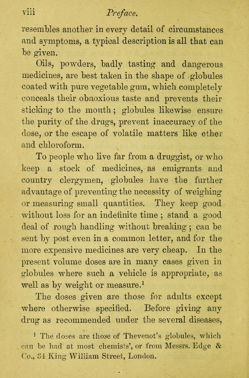 resembles anotlier in every detail of circumstances and symptoms, a typical description is all that can be given. Oils, powders, badly tasting and dangerous medicines, are best taken in the shape of globules coated with pure vegetable gum, which completely conceals their obnoxious taste and prevents their sticking to the mouth; globules likewise ensure the purity of the drugs, prevent inaccuracy of the dose, or the escape of volatile matters like ether and chloroform. To people who live far from a druggist, or who keep a stock of medicines,'as emigrants and country clergymen, globules have the further advantage of preventing the necessity of weighing or measuring small quantities. They keep good without loss for an indefinite time ; stand a good deal of rough handling without breaking ; can be sent by post even in a common letter, and for the more expensive medicines are very cheap. In the present volume doses are in many cases given in globules where such a vehicle is appropriate, as well as by weight or measure.1 The doses given are those for adults except where otherwise specified. Before giving any drug as recommended under the several diseases, 1 The doses are those of Thevenot’s globules, which can be had at most chemists’, or from Messrs. Edge & Co., 84 King William Street, London.