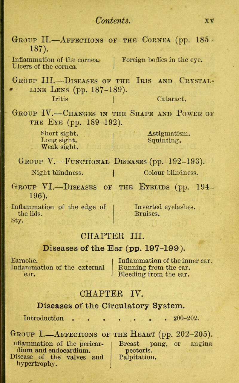 Group II.—Affections of the Cornea (pp. 185- 187). Inflammation of the cornea.- I Foreign bodies in the eye. Ulcers of the cornea. I Group III.—Diseases of the Iris and Crystal- * line Lens (pp. 187-189). Iritis | Cataract. Group IV.—Changes in the Shape and Power of the Eye (pp. 189-192). Short sight. i Astigmatism. Long sight. Squinting. Weak sight. Group V.—Functional Diseases (pp. 192-193). Night blindness. | Colour blindness. Group VI.—Diseases of the Eyelids (pp. 194- 196). Inflammation of the edge of I Inverted eyelashes. the lids. Bruises. Sty. | CHAPTER III. Diseases of the Ear (pp. 197-199). Earache. I Inflammation of the inner ear. Inflammation of the external Running from the ear. ear. J Bleeding from the ear. CHAPTER IV. Diseases of the Circulatory System. Introduction 200-202. Group I.—Affections of the Heart (pp. 202-205). nflammation of the pericar- dium and endocardium. Disease of the valves and hypertrophy. Breast pang, or angina pectoris. Palpitation.