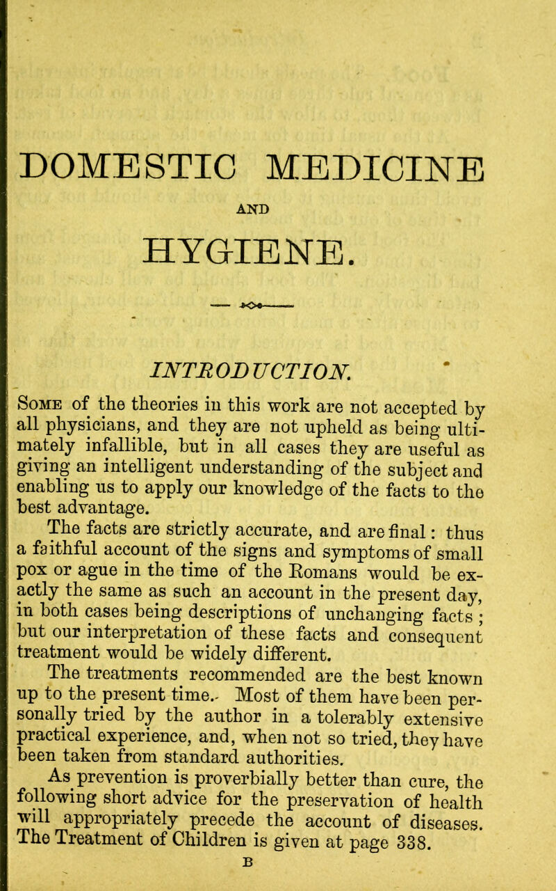 DOMESTIC MEDICINE AND HYGIENE. INTRODUCTION. Some of the theories in this work are not accepted by all physicians, and they are not upheld as being ulti- mately infallible, but in all cases they are useful as giving an intelligent understanding of the subject and enabling us to apply our knowledge of the facts to the best advantage. The facts are strictly accurate, and are final: thus a faithful account of the signs and symptoms of small pox or ague in the time of the Eomans would be ex- actly the same as such an account in the present day, in both cases being descriptions of unchanging facts ; but our interpretation of these facts and consequent treatment would be widely different. The treatments recommended are the best known up to the present time.- Most of them have been per- sonally tried by the author in a tolerably extensive practical experience, and, when not so tried, they have been taken from standard authorities. As prevention is proverbially better than cure, the following short advice for the preservation of health will appropriately precede the account of diseases. The Treatment of Children is given at page 338. b