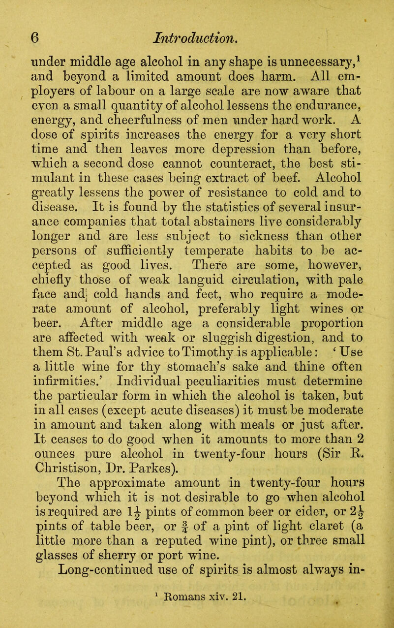 under middle age alcohol in any shape is unnecessary,1 and beyond a limited amount does harm. All em- ployers of labour on a large scale are now aware that even a small quantity of alcohol lessens the endurance, energy, and cheerfulness of men under hard work. A dose of spirits increases the energy for a very short time and then leaves more depression than before, which a second dose cannot counteract, the best sti- mulant in these cases being extract of beef. Alcohol greatly lessens the power of resistance to cold and to disease. It is found by the statistics of several insur- ance companies that total abstainers live considerably longer and are less subject to sickness than other persons of sufficiently temperate habits to be ac- cepted as good lives. There are some, however, chiefly those of weak languid circulation, with pale face and; cold hands and feet, who require a mode- rate amount of alcohol, preferably light wines or beer. After middle age a considerable proportion are affected with weak or sluggish digestion, and to them St. Paul’s advice to Timothy is applicable: ‘Use a little wine for thy stomach’s sake and thine often infirmities.’ Individual peculiarities must determine the particular form in which the alcohol is taken, but in all cases (except acute diseases) it must be moderate in amount and taken along with meals or just after. It ceases to do good when it amounts to more than 2 ounces pure alcohol in twenty-four hours (Sir R. Christison, Dr. Parkes). The approximate amount in twenty-four hours beyond which it is not desirable to go when alcohol is required are 1^- pints of common beer or cider, or 2\ pints of table beer, or J of a pint of light claret (a little more than a reputed wine pint), or three small glasses of sherry or port wine. Long-continued use of spirits is almost always in- 1 Romans xiv. 21.