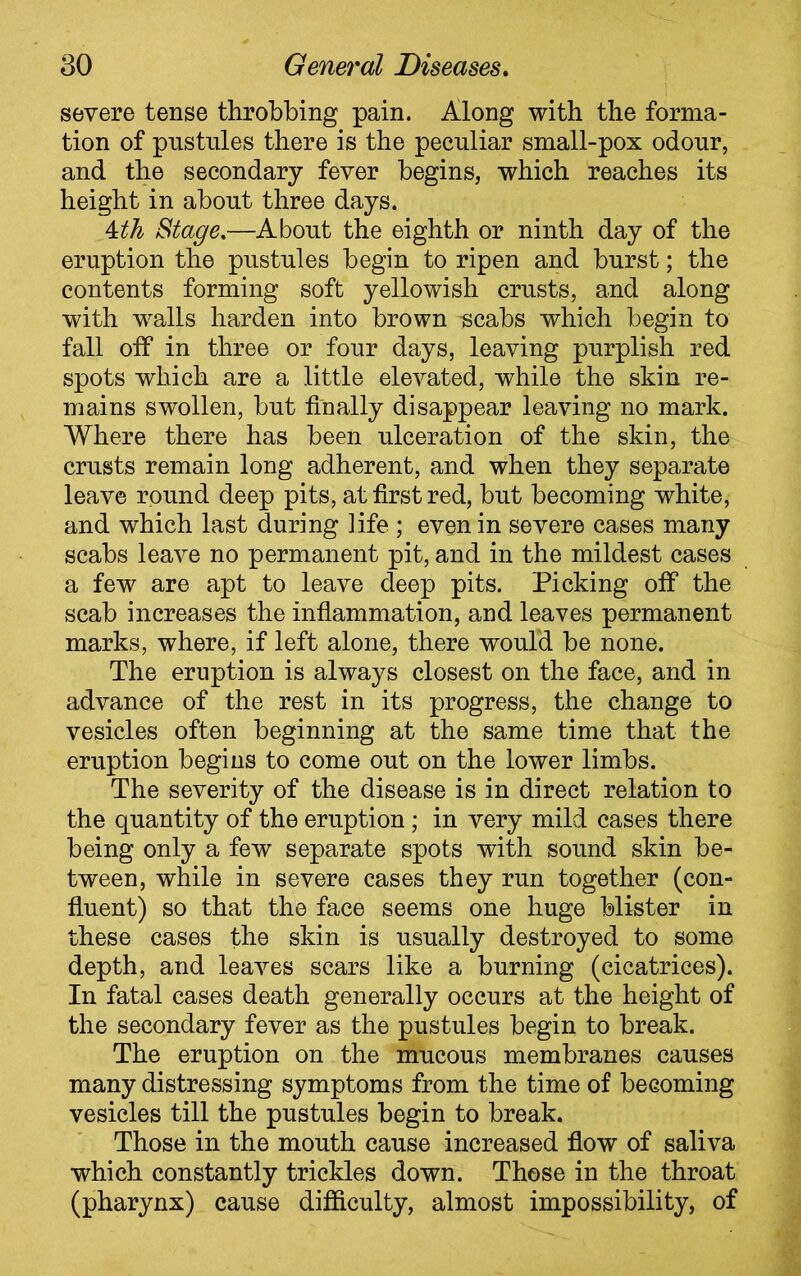 severe tense throbbing pain. Along with the forma- tion of pustules there is the peculiar small-pox odour, and the secondary fever begins, which reaches its height in about three days. 4th Stage.—About the eighth or ninth day of the eruption the pustules begin to ripen and burst; the contents forming soft yellowish crusts, and along with walls harden into brown -scabs which begin to fall off in three or four days, leaving purplish red spots which are a little elevated, while the skin re- mains swollen, but finally disappear leaving no mark. Where there has been ulceration of the skin, the crusts remain long adherent, and when they separate leave round deep pits, at first red, but becoming white, and which last during life ; even in severe cases many scabs leave no permanent pit, and in the mildest cases a few are apt to leave deep pits. Picking off the scab increases the inflammation, and leaves permanent marks, where, if left alone, there would be none. The eruption is always closest on the face, and in advance of the rest in its progress, the change to vesicles often beginning at the same time that the eruption begins to come out on the lower limbs. The severity of the disease is in direct relation to the quantity of the eruption; in very mild cases there being only a few separate spots with sound skin be- tween, while in severe cases they run together (con- fluent) so that the face seems one huge blister in these cases the skin is usually destroyed to some depth, and leaves scars like a burning (cicatrices). In fatal cases death generally occurs at the height of the secondary fever as the pustules begin to break. The eruption on the mucous membranes causes many distressing symptoms from the time of becoming vesicles till the pustules begin to break. Those in the mouth cause increased flow of saliva which constantly trickles down. Those in the throat (pharynx) cause difficulty, almost impossibility, of