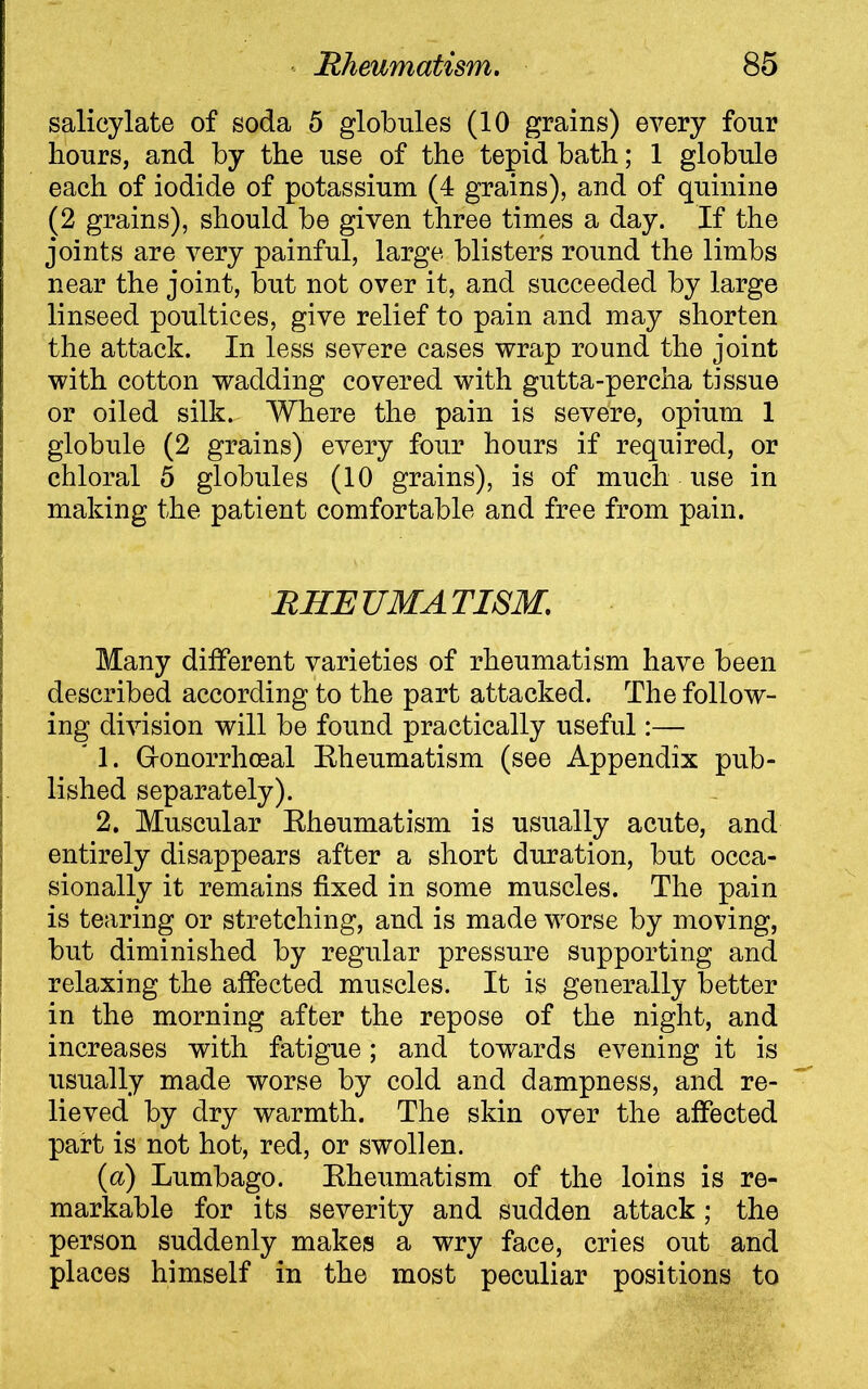 salicylate of soda 5 globules (10 grains) every four hours, and by the use of the tepid bath; 1 globule each of iodide of potassium (4 grains), and of quinine (2 grains), should be given three times a day. If the joints are very painful, large blisters round the limbs near the joint, but not over it, and succeeded by large linseed poultices, give relief to pain and may shorten the attack. In less severe cases wrap round the joint with cotton wadding covered with gutta-percha tissue or oiled silk. Where the pain is severe, opium 1 globule (2 grains) every four hours if required, or chloral 5 globules (10 grains), is of much use in making the patient comfortable and free from pain. RHEUMATISM. Many different varieties of rheumatism have been described according to the part attacked. The follow- ing division will be found practically useful:— * 1. Gonorrhoeal Eheumatism (see Appendix pub- lished separately). 2. Muscular Rheumatism is usually acute, and entirely disappears after a short duration, but occa- sionally it remains fixed in some muscles. The pain is tearing or stretching, and is made worse by moving, but diminished by regular pressure supporting and relaxing the affected muscles. It is generally better in the morning after the repose of the night, and increases with fatigue; and towards evening it is usually made worse by cold and dampness, and re- lieved by dry warmth. The skin over the affected part is not hot, red, or swollen. (a) Lumbago. Rheumatism of the loins is re- markable for its severity and sudden attack ; the person suddenly makes a wry face, cries out and places himself in the most peculiar positions to