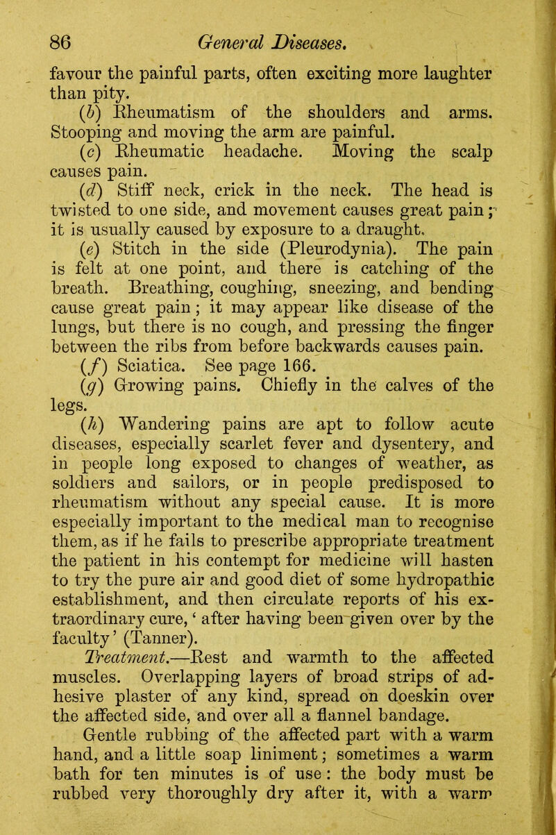 favour the painful parts, often exciting more laughter than pity. (b) Rheumatism of the shoulders and arms. Stooping and moving the arm are painful. (c) Rheumatic headache. Moving the scalp causes pain. (d) Stiff neck, crick in the neck. The head is twisted to one side, and movement causes great pain; it is usually caused by exposure to a draught. (ie) Stitch in the side (Pleurodynia). The pain is felt at one point, and there is catching of the breath. Breathing, coughing, sneezing, and bending cause great pain; it may appear like disease of the lungs, but there is no cough, and pressing the finger between the ribs from before backwards causes pain. (/) Sciatica. See page 166. (g) Growing pains. Chiefly in the calves of the legs. (h) Wandering pains are apt to follow acute diseases, especially scarlet fever and dysentery, and in people long exposed to changes of weather, as soldiers and sailors, or in people predisposed to rheumatism without any special cause. It is more especially important to the medical man to recognise them, as if he fails to prescribe appropriate treatment the patient in his contempt for medicine will hasten to try the pure air and good diet of some hydropathic establishment, and then circulate reports of his ex- traordinary cure, ‘ after having been given over by the faculty’ (Tanner). Deatment.—Rest and warmth to the affected muscles. Overlapping layers of broad strips of ad- hesive plaster of any kind, spread on doeskin over the affected side, and over all a flannel bandage. Gentle rubbing of the affected part with a warm hand, and a little soap liniment; sometimes a warm bath for ten minutes is of use: the body must be rubbed very thoroughly dry after it, with a warm