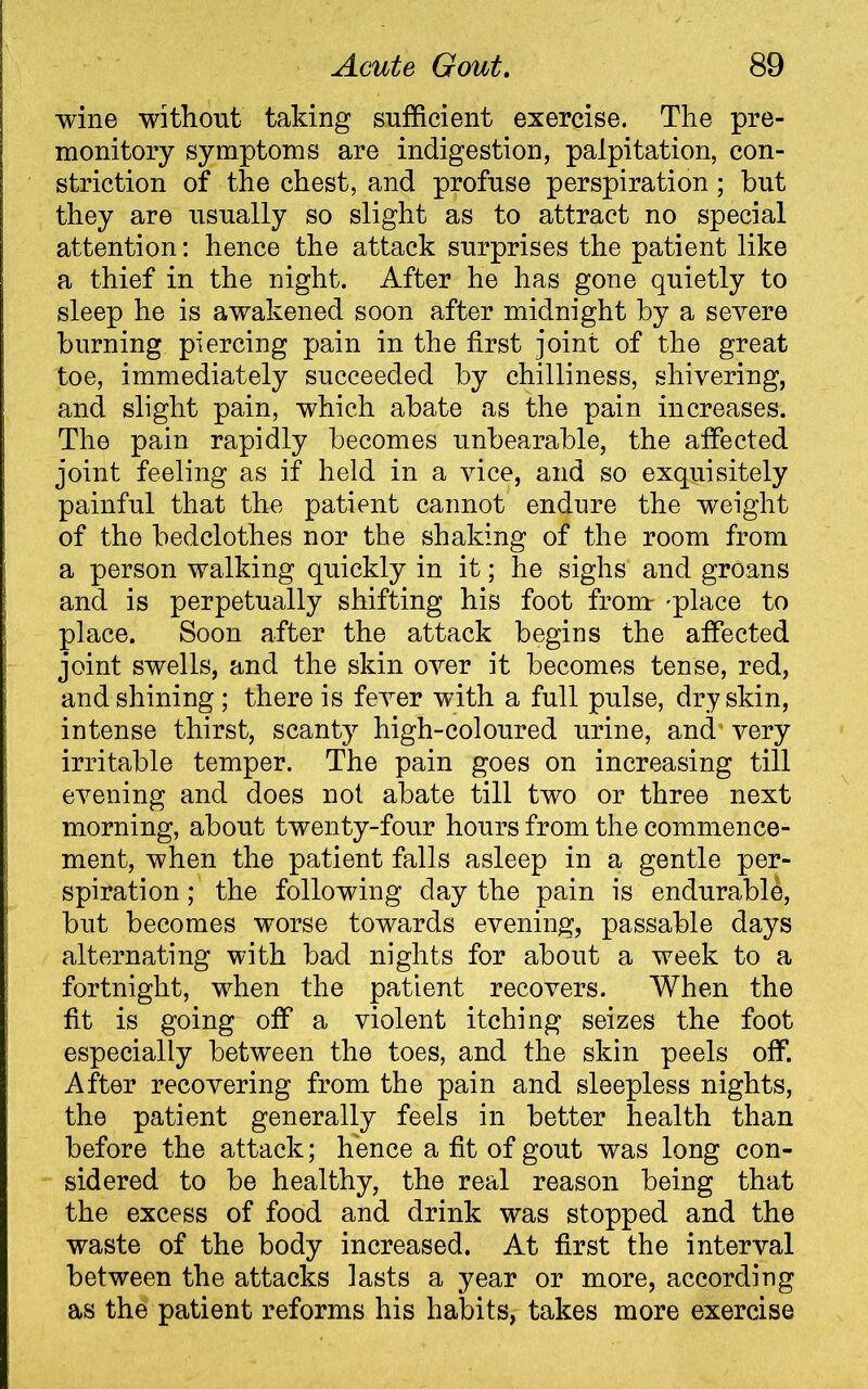 wine without taking sufficient exercise. The pre- monitory symptoms are indigestion, palpitation, con- striction of the chest, and profuse perspiration ; but they are usually so slight as to attract no special attention: hence the attack surprises the patient like a thief in the night. After he has gone quietly to sleep he is awakened soon after midnight by a severe burning piercing pain in the first joint of the great toe, immediately succeeded by chilliness, shivering, and slight pain, which abate as the pain increases. The pain rapidly becomes unbearable, the affected joint feeling as if held in a vice, and so exquisitely painful that the patient cannot endure the weight of the bedclothes nor the shaking of the room from a person walking quickly in it; he sighs and groans and is perpetually shifting his foot from- 'place to place. Soon after the attack begins the affected joint swells, and the skin over it becomes tense, red, and shining ; there is fever with a full pulse, dry skin, intense thirst, scanty high-coloured urine, and very irritable temper. The pain goes on increasing till evening and does not abate till two or three next morning, about twenty-four hours from the commence- ment, when the patient falls asleep in a gentle per- spiration ; the following day the pain is endurable, but becomes worse towards evening, passable days alternating with bad nights for about a week to a fortnight, when the patient recovers. When the fit is going off a violent itching seizes the foot especially between the toes, and the skin peels off. After recovering from the pain and sleepless nights, the patient generally feels in better health than before the attack; hence a fit of gout was long con- sidered to be healthy, the real reason being that the excess of food and drink was stopped and the waste of the body increased. At first the interval between the attacks lasts a year or more, according as the patient reforms his habits, takes more exercise