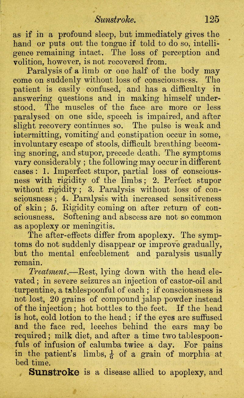 as if in a profound sleep, but immediately gives the hand or puts out the tongue if told to do so, intelli- gence remaining intact. The loss of perception and volition, however, is not recovered from. Paralysis of a limb or one half of the body may come on suddenly without loss of consciousness. The patient is easily confused, and has a difficulty in answering questions and in making himself under- stood. The muscles of the face are more or less paralysed on one side, speech is impaired, and after slight recovery continues so. The pulse is weak and intermitting, vomiting and constipation occur in some, involuntary escape of stools, difficult breathing becom- ing snoring, and stupor, precede death. The symptoms vary considerably ; the following may occur in different cases: 1. Imperfect stupor, partial loss of conscious- ness with rigidity of the limbs; 2. Perfect stupor without rigidity; 3. Paralysis without loss of con- sciousness ; 4. Paralysis with increased sensitiveness of skin; 5. Rigidity coming on after return of con- sciousness. Softening and abscess are not so common as apoplexy or meningitis. The after-effects differ from apoplexy. The symp- toms do not suddenly disappear or improve gradually, but the mental enfeeblement and paralysis usually remain. Treatment.—Rest, lying down with the head ele- vated; in severe seizures an injection of castor-oil and turpentine, a tablespoonful of each ; if consciousness is not lost, 20 grains of compound jalap powder instead of the injection; hot bottles to the feet. If the head is hot, cold lotion to the head; if the eyes are suffused and the face red, leeches behind the ears may be required; milk diet, and after a time two tablespoon- fnls of infusion of calumba twice a day. For pains in the patient’s limbs, £ of a grain of morphia at bed time. Sunstroke is a disease allied to apoplexy, and