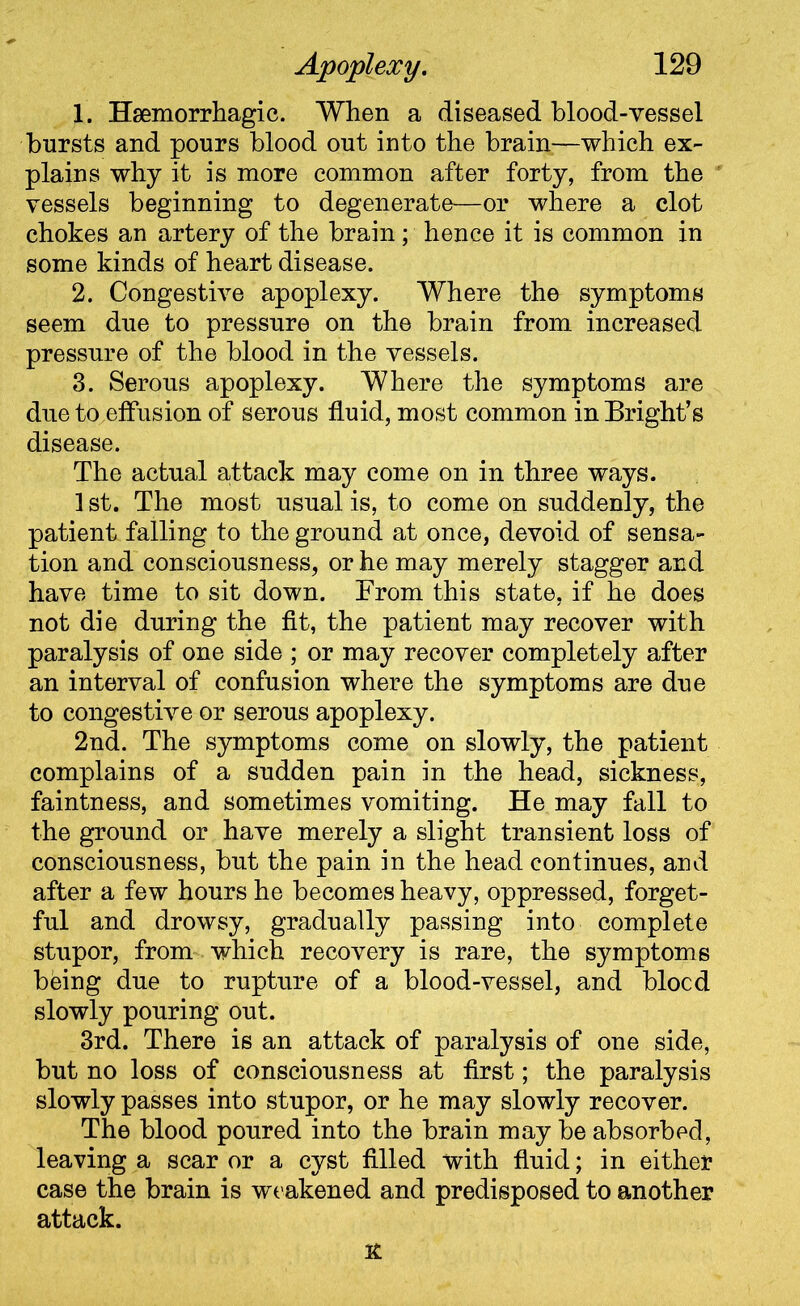 1. Haemorrhagic. When a diseased blood-vessel bursts and pours blood out into the brain—which ex- plains why it is more common after forty, from the vessels beginning to degenerate—or where a clot chokes an artery of the brain; hence it is common in some kinds of heart disease. 2. Congestive apoplexy. Where the symptoms seem due to pressure on the brain from increased pressure of the blood in the vessels. 3. Serous apoplexy. Where the symptoms are due to effusion of serous fluid, most common in Bright’s disease. The actual attack may come on in three ways. 1 st. The most usual is, to come on suddenly, the patient falling to the ground at once, devoid of sensa- tion and consciousness, or he may merely stagger and have time to sit down. From this state, if he does not die during the fit, the patient may recover with paralysis of one side ; or may recover completely after an interval of confusion where the symptoms are due to congestive or serous apoplexy. 2nd. The symptoms come on slowly, the patient complains of a sudden pain in the head, sickness, faintness, and sometimes vomiting. He may fall to the ground or have merely a slight transient loss of consciousness, but the pain in the head continues, and after a few hours he becomes heavy, oppressed, forget- ful and drowsy, gradually passing into complete stupor, from which recovery is rare, the symptoms being due to rupture of a blood-vessel, and blocd slowly pouring out. 3rd. There is an attack of paralysis of one side, but no loss of consciousness at first; the paralysis slowly passes into stupor, or he may slowly recover. The blood poured into the brain may be absorbed, leaving a scar or a cyst filled with fluid; in either case the brain is weakened and predisposed to another attack. TL