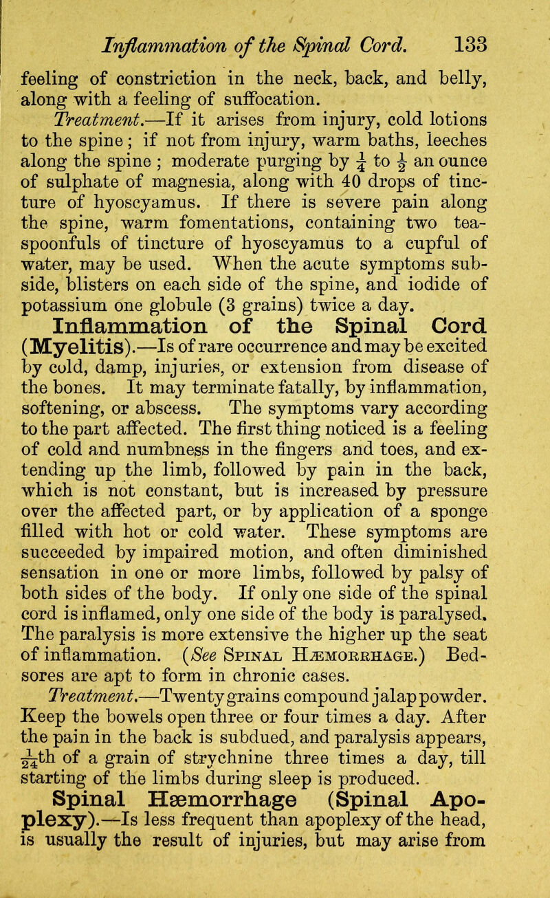 feeling of constriction in the neck, back, and belly, along with a feeling of suffocation. Treatment.—If it arises from injury, cold lotions to the spine; if not from injury, warm baths, leeches along the spine ; moderate purging by \ to ^ an ounce of sulphate of magnesia, along with 40 drops of tinc- ture of hyoscyamus. If there is severe pain along the spine, warm fomentations, containing two tea- spoonfuls of tincture of hyoscyamus to a cupful of water, may be used. When the acute symptoms sub- side, blisters on each side of the spine, and iodide of potassium one globule (3 grains) twice a day. Inflammation of the Spinal Cord (Myelitis).—Is of rare occurrence and may be excited by cold, damp, injuries, or extension from disease of the bones. It may terminate fatally, by inflammation, softening, or abscess. The symptoms vary according to the part affected. The first thing noticed is a feeling of cold and numbness in the fingers and toes, and ex- tending up the limb, followed by pain in the back, which is not constant, but is increased by pressure over the affected part, or by application of a sponge filled with hot or cold water. These symptoms are succeeded by impaired motion, and often diminished sensation in one or more limbs, followed by palsy of both sides of the body. If only one side of the spinal cord is inflamed, only one side of the body is paralysed. The paralysis is more extensive the higher up the seat of inflammation. (See Spinal Haemorrhage.) Bed- sores are apt to form in chronic cases. Treatment.—Twenty grains compound jalap powder. Keep the bowels open three or four times a day. After the pain in the back is subdued, and paralysis appears, ~th of a grain of strychnine three times a day, till starting of the limbs during sleep is produced. Spinal Haemorrhage (Spinal Apo- plexy) .—Is less frequent than apoplexy of the head, is usually the result of injuries, but may arise from