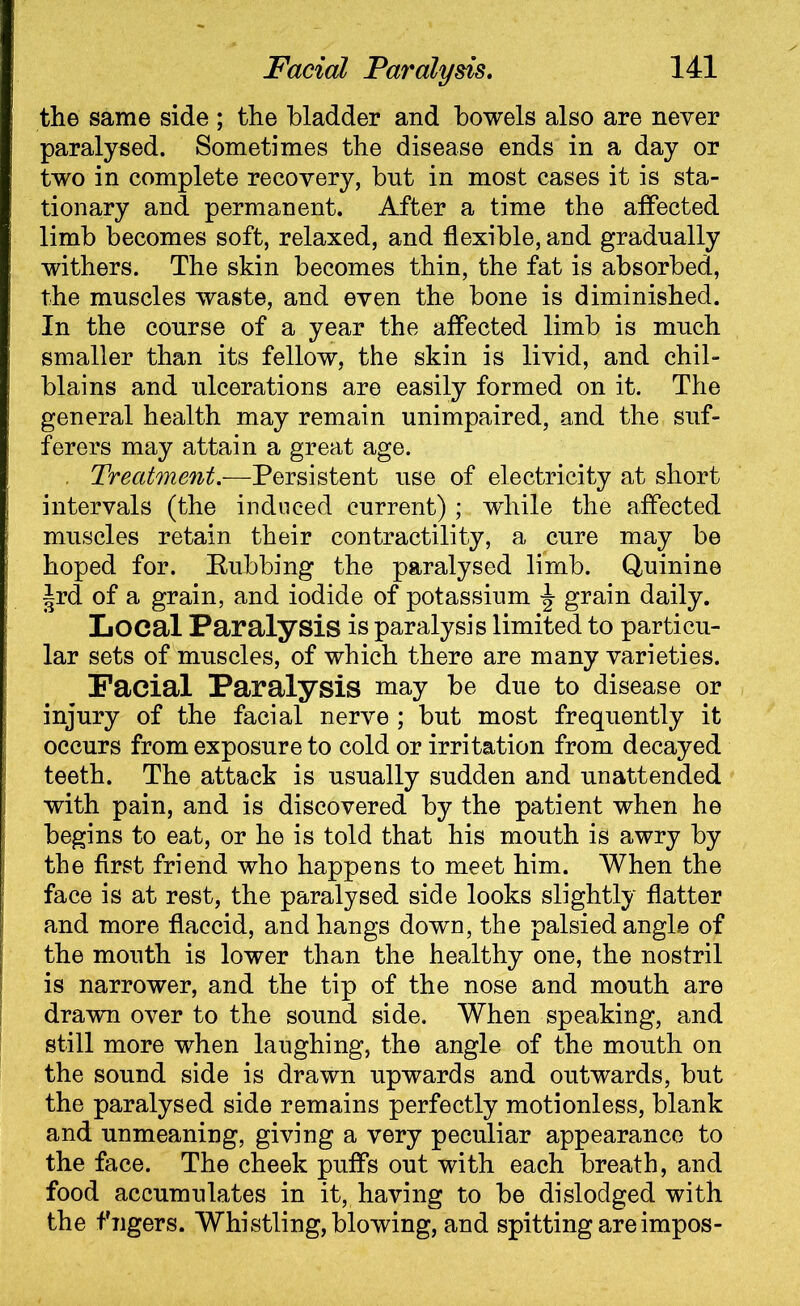 the same side ; the bladder and bowels also are never paralysed. Sometimes the disease ends in a day or two in complete recovery, bnt in most cases it is sta- tionary and permanent. After a time the affected limb becomes soft, relaxed, and flexible, and gradually withers. The skin becomes thin, the fat is absorbed, the muscles waste, and even the bone is diminished. In the course of a year the affected limb is much smaller than its fellow, the skin is livid, and chil- blains and ulcerations are easily formed on it. The general health may remain unimpaired, and the suf- ferers may attain a great age. Treatment— Persistent use of electricity at short intervals (the induced current) ; while the affected muscles retain their contractility, a cure may be hoped for. Rubbing the paralysed limb. Quinine Jrd of a grain, and iodide of potassium grain daily. Local Paralysis is paralysis limited to particu- lar sets of muscles, of which there are many varieties. Facial Paralysis may be due to disease or injury of the facial nerve ; but most frequently it occurs from exposure to cold or irritation from decayed teeth. The attack is usually sudden and unattended with pain, and is discovered by the patient when he begins to eat, or he is told that his mouth is awry by the first friend who happens to meet him. When the face is at rest, the paralysed side looks slightly flatter and more flaccid, and hangs down, the palsied angle of the mouth is lower than the healthy one, the nostril is narrower, and the tip of the nose and mouth are drawn over to the sound side. When speaking, and still more when laughing, the angle of the mouth on the sound side is drawn upwards and outwards, but the paralysed side remains perfectly motionless, blank and unmeaning, giving a very peculiar appearance to the face. The cheek puffs out with each breath, and food accumulates in it, having to be dislodged with the f Tigers. Whistling, blowing, and spitting areimpos-