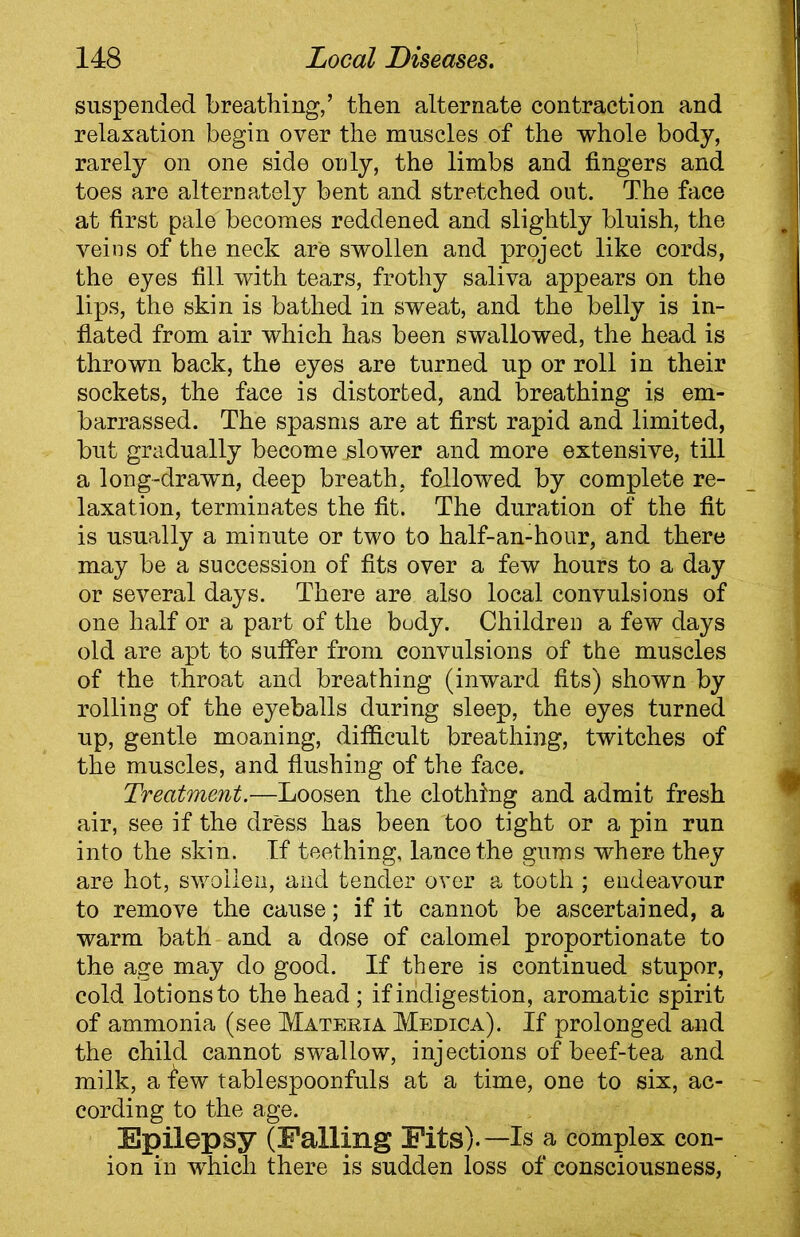 suspended breathing,’ then alternate contraction and relaxation begin over the muscles of the whole body, rarely on one side only, the limbs and fingers and toes are alternately bent and stretched out. The face at first pale becomes reddened and slightly bluish, the veins of the neck are swollen and project like cords, the eyes fill with tears, frothy saliva appears on the lips, the skin is bathed in sweat, and the belly is in- flated from air which has been swallowed, the head is thrown back, the eyes are turned up or roll in their sockets, the face is distorted, and breathing is em- barrassed. The spasms are at first rapid and limited, but gradually become jslower and more extensive, till a long-drawn, deep breath, followed by complete re- laxation, terminates the fit. The duration of the fit is usually a minute or two to half-an-hour, and there may be a succession of fits over a few hours to a day or several days. There are also local convulsions of one half or a part of the budy. Children a few days old are apt to sulfer from convulsions of the muscles of the throat and breathing (inward fits) shown by rolling of the eyeballs during sleep, the eyes turned up, gentle moaning, difficult breathing, twitches of the muscles, and flushing of the face. Treatment.—Loosen the clothing and admit fresh air, see if the dress has been too tight or a pin run into the skin. If teething, lance the gums where they are hot, swollen, and tender over a tooth ; endeavour to remove the cause; if it cannot be ascertained, a warm bath and a dose of calomel proportionate to the age may do good. If there is continued stupor, cold lotions to the head ; if indigestion, aromatic spirit of ammonia (see Materia Medica). If prolonged and the child cannot swallow, injections of beef-tea and milk, a few tablespoonfuls at a time, one to six, ac- cording to the age. Epilepsy (Falling Fits).—Is a complex con- ion in which there is sudden loss of consciousness,