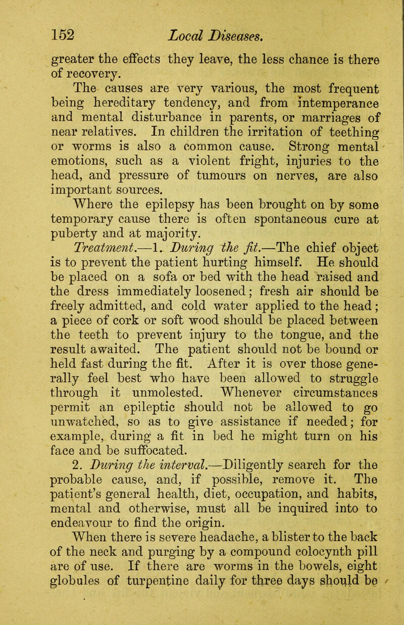 greater the effects they leave, the less chance is there of recovery. The causes are very various, the most frequent being hereditary tendency, and from intemperance and mental disturbance in parents, or marriages of near relatives. In children the irritation of teething or worms is also a common cause. Strong mental emotions, such as a violent fright, injuries to the head, and pressure of tumours on nerves, are also important sources. Where the epilepsy has been brought on by some temporary cause there is often spontaneous cure at puberty and at majority. Treatment.—1. During the fit.—The chief object is to prevent the patient hurting himself. He should be placed on a sofa or bed with the head raised and the dress immediately loosened; fresh air should be freely admitted, and cold water applied to the head; a piece of cork or soft wood should be placed between the teeth to prevent injury to the tongue, and the result awaited. The patient should not be bound or held fast during the fit. After it is over those gene- rally feel best who have been allowed to struggle through it unmolested. Whenever circumstances permit an epileptic should not be allowed to go unwatched, so as to give assistance if needed; for example, during a fit in bed he might turn on his face and be suffocated. 2. During the interval.—Diligently search for the probable cause, and, if possible, remove it. The patient’s general health, diet, occupation, and habits, mental and otherwise, must all be inquired into to endeavour to find the origin. When there is severe headache, a blister to the back of the neck and purging by a compound colocynth pill are of use. If there are worms in the bowels, eight globules of turpentine daily for three days should be